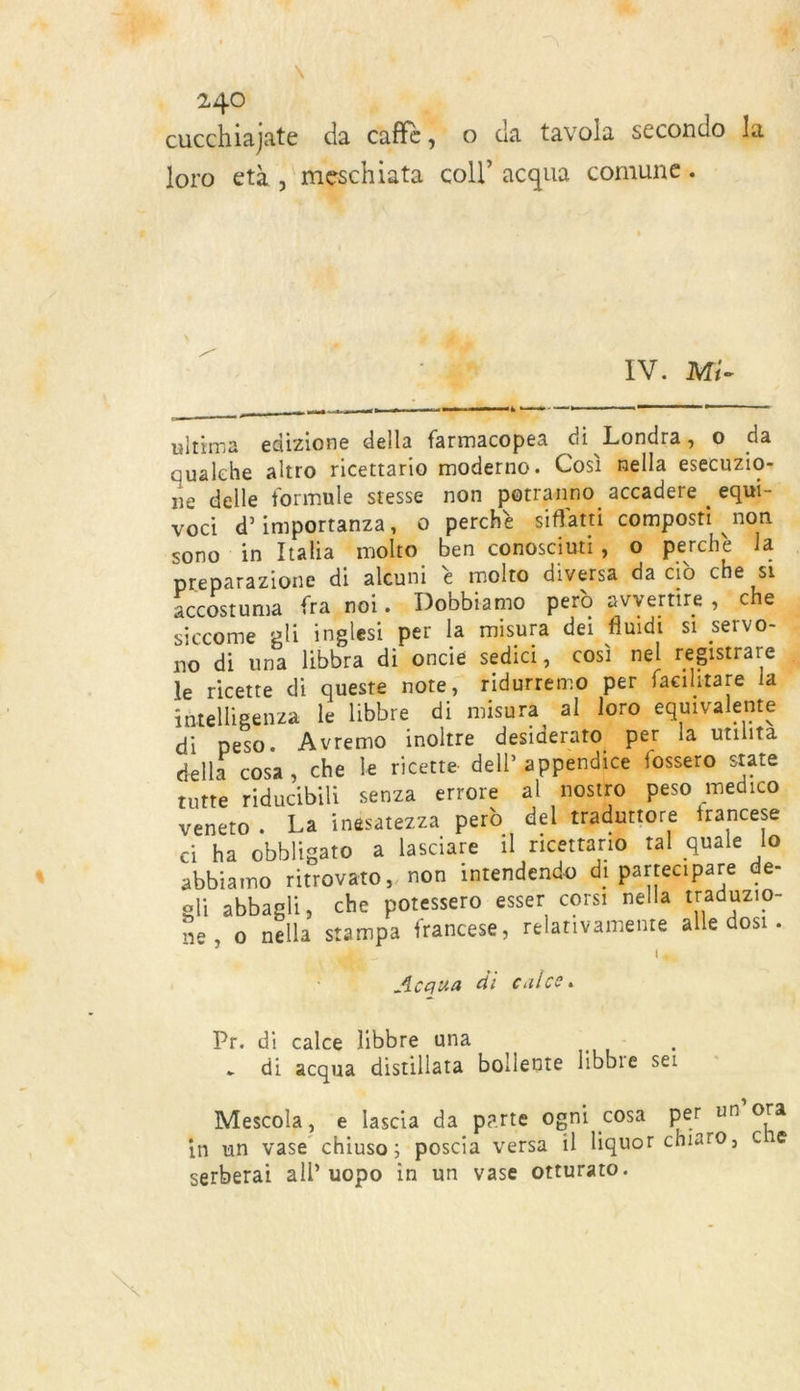 EL é 4 LL. à 4 . 240 | ra æ cucchiajate da af, o da tavola secondo la loro età, nd coll’ acqua comune. ÿ IV. Mi- en ca me ui ultima edizione della farmacopea di Londra, o da qualche altro ricettario moderno. Cosi nella esecuzio- ne delle formule stesse non petranno accaderi voci d’ importants o perchè siflatti sono in Ital l coercmonimrentet Pttrnnnntnrite vtt entr ésretent mé                    a m ben c | preparazione di aleuni è molto diversa accostuma fra noi. Dobbiamo perd siccome gli inglesi per la misura dei flu no di una libbra di oncié sedici, cos le ricette di queste note, ridurremo per intelligenza le libbre di misura al lo di peso. Avremo inoltre desideratc | della cosa, che le ricette dell’ append &gt;ssero rutte riducibili senza errore al nostro, peso medico veneto. La inésatezza pel el traduttore francese c ha obbligato a lasciare il ricettario tal quale lo abbiamo ritrovato,, non imrendendn A gars are de- gli abbagli, che potessero esser COIs ella traduzio- ne, o nella stampa francese, relativamente alle dosi. \ (dé Acqua di calce. Pr. di calce libbre una - di acqua distillata bollente libbre sei . Mescola, e lascia da parte ogni cosa per un’Ora in un vase chiuso; poscia versa il liquor chiaro, che serberai all’ uopo in un vase otturato.