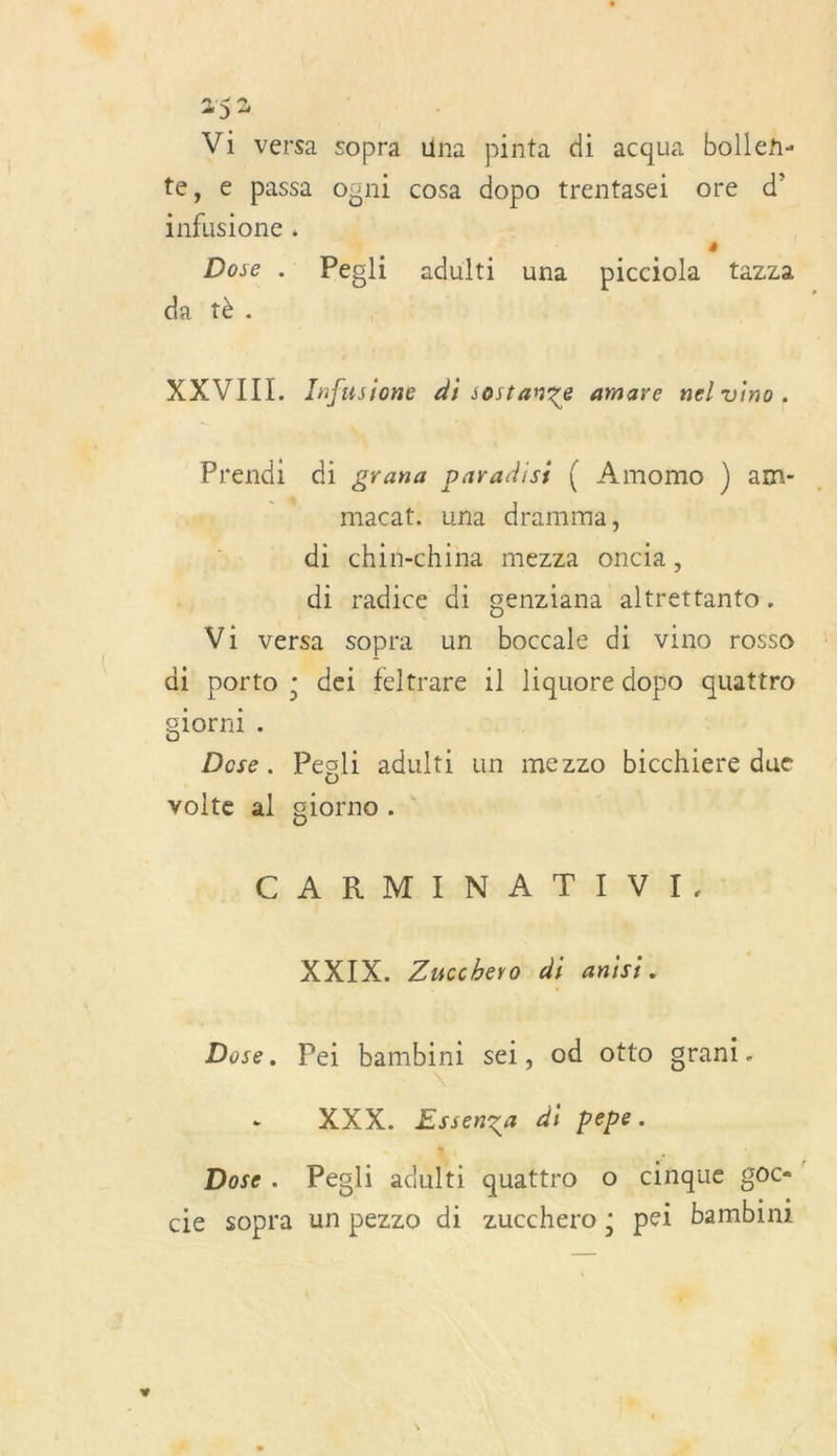 Vi versa sopra una pinta di acqua bollen- te, € passa ogni cosa dopo trentasei ore d’ infusione . , 4 Dose . Pegli adulti una picciola tazza da tè. | XXVIII. Zafusione di sostanze amare nel vino. Prendi di grana paradisi { Amomo ) am- 7 macat. una dramma, di chin-china mezza oncia, di radice di genziana altrettanto. Vi versa sopra un boccale di vino rosso di porto ; dei feltrare 1l liquore doso quattro glorni . Dose. Pesli adulti un mezzo bicchiere due volte al glorno . E, eh Mb BINA TVA po XXIX. Zucchero di anisi. Dose. Pei bambini sei, od otto grani. - XXX. Essenga di pepe. Dose. Pegli adulti quattro o cinque goc- cie sopra un pezzo di zucchero; pei bambim Fr