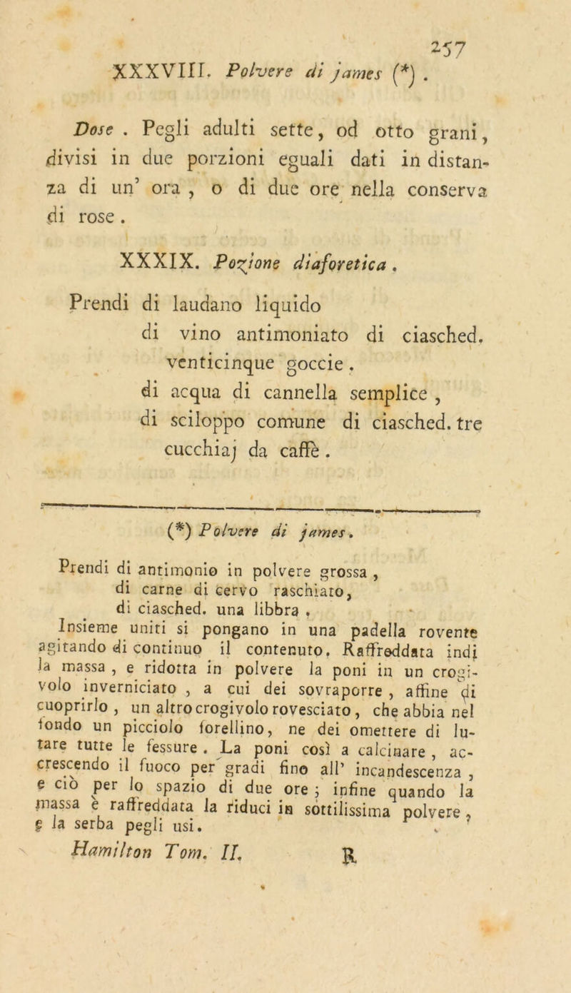 XXXVIIT Polvere di james (*). Dose. Pegli adulti sette, od otto grani, divisi in due porziont eguali dati in distan- za di un’ ora, 6 di due oré nella conserva di rose. XXXIX. Pozione diaforetica . Prendi di laudano liquido di vino antimoniato di ciasched. venticinque goccie, di acqua di cannella semplice , di sciloppo comune di ciasched. tre cucchia] da caffè. . nes nn army mp ee  (*) Polvere di jumes. Prendi di antimonio in polvere grossa , di carne di cervo raschiato, di ciasched. una libbra . . (Né Insieme uniti si pongano in una padella rovente agitando di continuo il contenuto, Raffreddata indi la massa, e ridotta in polvere la poni in un crogi- volo inverniciato , a cui dei sovraporre , affine di cuoprirlo , un altrocrogivolo rovesciato, che abbia nel fondo un picciolo forellino, ne dei omettere di lu- tare tutte le fessure. La poni cos a calcinare, ac- crescendo il fuoco per gradi fine all” incandescenza : ge cid per lo spazio di due ore ; infine quando la massa è raffreddata la riduci in sottilissima polvere , g la serba pegli usi. , Hamilton Tom. II. R