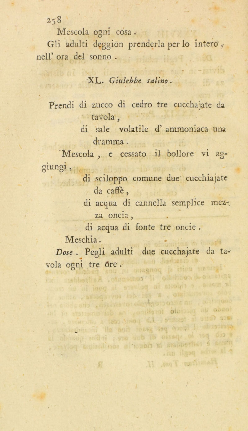 Mescola ogni COSa « Gli adult ion prenderla per lo inter6 ; nel) ora del sonno . XL, Giulebbe salino. Prendi di zucco di cedro tre cucchajate da tavola , di sale AE d’ ammoniaca una dramma . “Mescola , e cessato il bollore vi ag- giungi | D1 k A sciloppo comune due cucchiajate da cafiè, di acqua di cannella semplice mez&lt; Za Oncia, ; di acqua di fonte tre oncie. Meschia. + :4 Dose . _Pegli adult: due eucchajte da ta- vola ogni tre dre.