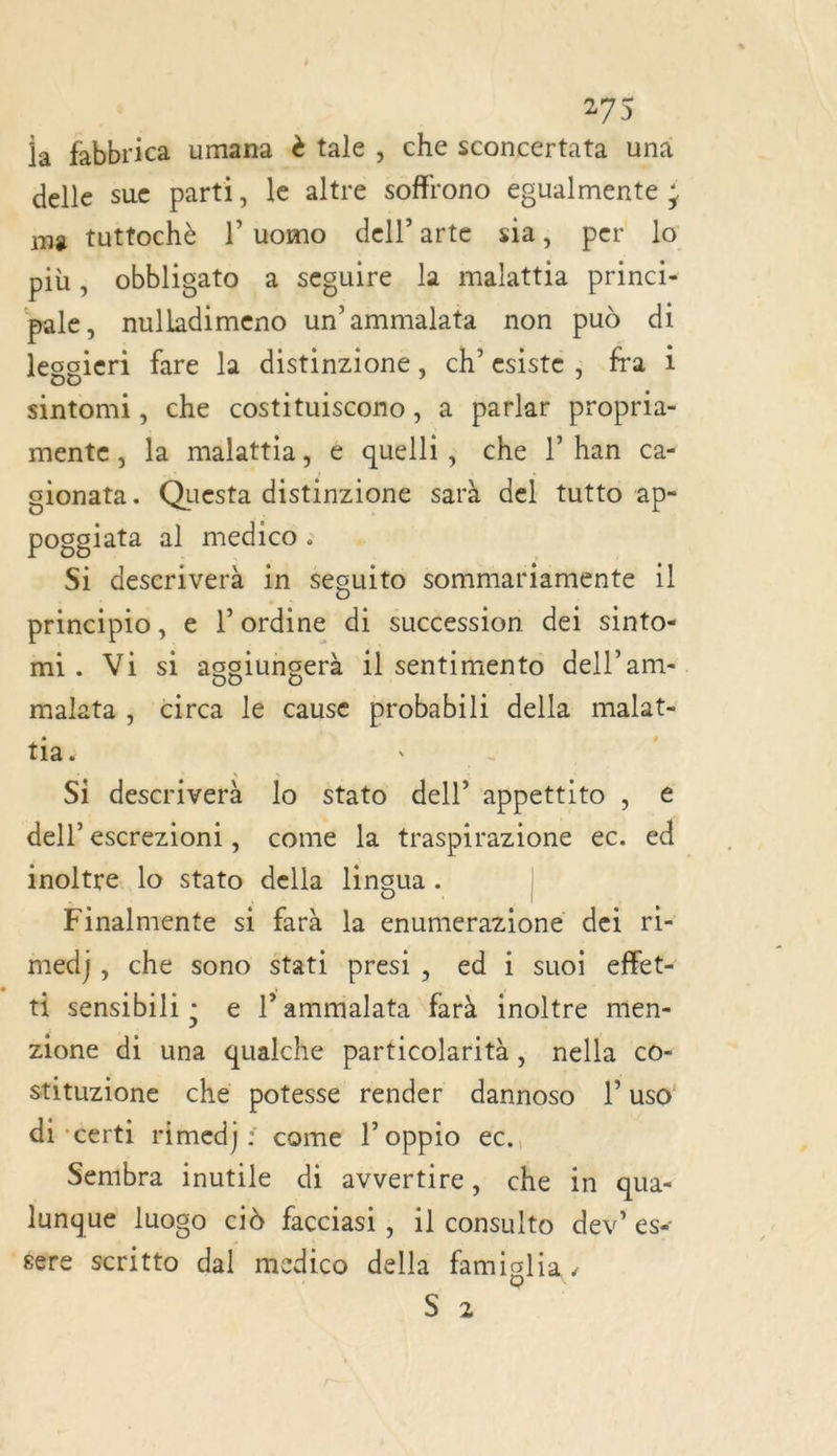 la fabbrica umana &amp; tale , che sconcertata una delle sue parti, le altre soffrono egualmente ; me tuttochè |” uomo dell’arte sia, per lo più, obbligato a seguire la malattia princi- pale, sililie un ammalata non pud di legsieri fare la distinzione, ch’esiste ; fra i sintomi, che costituiscono, a parlar propria- mente, la malattia, é quelli, che l’han ca- sionata. Questa distinzione sarà del tutto ap- poggiata al medico : Si deseriverà in sesuito sommariamente 1l principio , e ? ordine di succession dei sinto- mi. Visi aggiungerà il sentimento dell’am- malata ; circa dé cause probabili della malat- tia. Si descriverà lo stato dell appettito € dell escrezioni, come la traspirazione ec. ed inoltre. lo stato della linçgua . | Finalmente si farà la enumerazione dei ri- med}, che sono stati presi, ed i suoi effet- ti sensibili; € l’ammialata far inoltre men- zione di una qualche particolarità, nella co- stituzione che potesse render dannoso l uso di ‘certi rimedj: come l’oppio ec. Semibra inutile di avvertire, che in qua lunque luogo cid facciasi , il ar dev” es&lt; ‘ere scritto dal medico della famiglia . 3.2