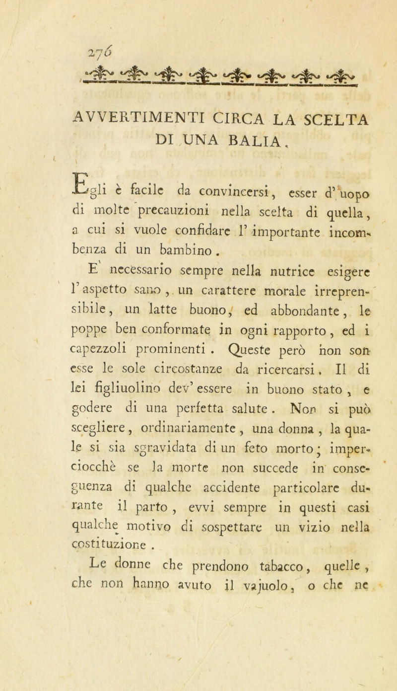 AVVERTIMENTI CIRCA LA SCELTA DI UNA BALIA. Du è facile da convincersi, esser d’'uopo di molte precauzioni nella scelta di quella, a cui si vuole confidare l? importante incom« benza di un bambino. | E necessario sempre nella nutrice esigere l’aspetto sano ,. un carattere morale irrepren- stbile, un latte buono; ed abbondante, le poppe ben conformate in ogni rapporto, ed i capezzoli prominenti. Queste perd non son esse le sole circostanze da ricercarsi, IL di lei figlhiuolino dev’essere in buono stato, € godere di una perfetta salute. Non si puà scegliere, ordinariamente, una donna , la qua- le si sia sgravidata di un feto morto; imper. ciocchè se la morte non succede in conse- guenza di qualche accidente particolare du- rante 1l parto, evvi sempre in questi casi qualche motivo di sospettare un vizio nella costituzionre . Le donne che prendono tabacco, quelle, che non hanno avuto il vajuolo, o che ne.