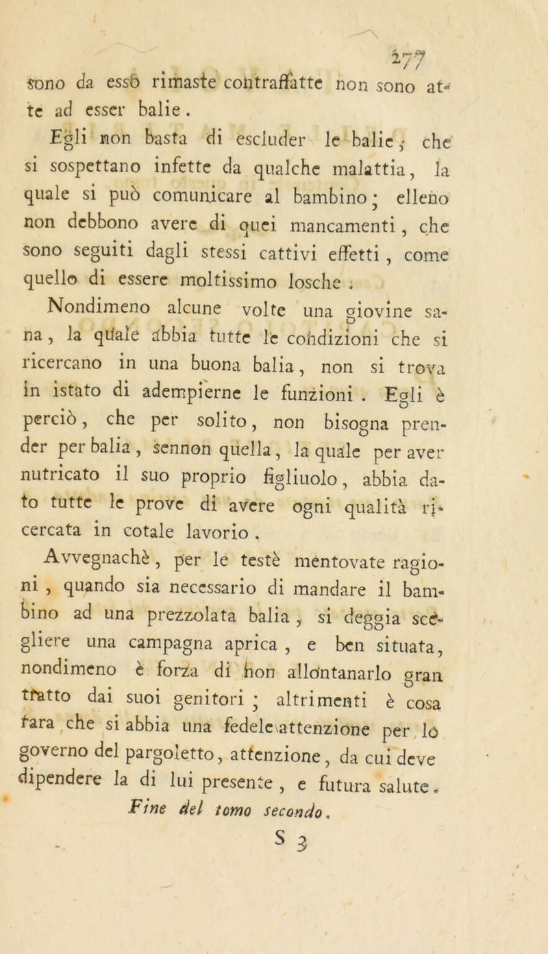 27} sono da essô rimaste cohtraffatte non sono at“ te ad esser balie. Eëli non basta di esciuder letbalie; che si sospettano infette da qualche malattia, Ja quale si pud comunicare al bambino ; elleno non debbono avere di quei mancamenti, che sono seguiti dagli stessi cattivi effetti, come quelle di essere moltissimo losche : Nondimeno alcune volte una giovine sa na, la qualé 4bbia tutte le cohdizioni che si ricercano in una buona balia, non si troya in istato di adempierne le funzioni. Egli à percid, che per solito, non bisogna pren- der per balia, sennon quella, la quale per aver nutricato il suo proprio figliuolo, abbia da- to tutte le prove di avere ogni qualità ris cercata in cotale lavorio. Avvegnachè, per lé testè méntovate rag10- ni, quando sia necessario di mandare il bam- bino ad una prezzolata balia, si degoia scé- gliere una campagna aprica, e ben situata, nondimeno è forza di hon allontanarlo gran t'atto dai suoi genitori ; altrimenti ë&amp; cosa fara che si abbia una fedeleattenzione per lo governo del pargoletto, atfenzione, da cui deve dipendere la di lui presente , e futura salute. Fine del 1omo secondo.