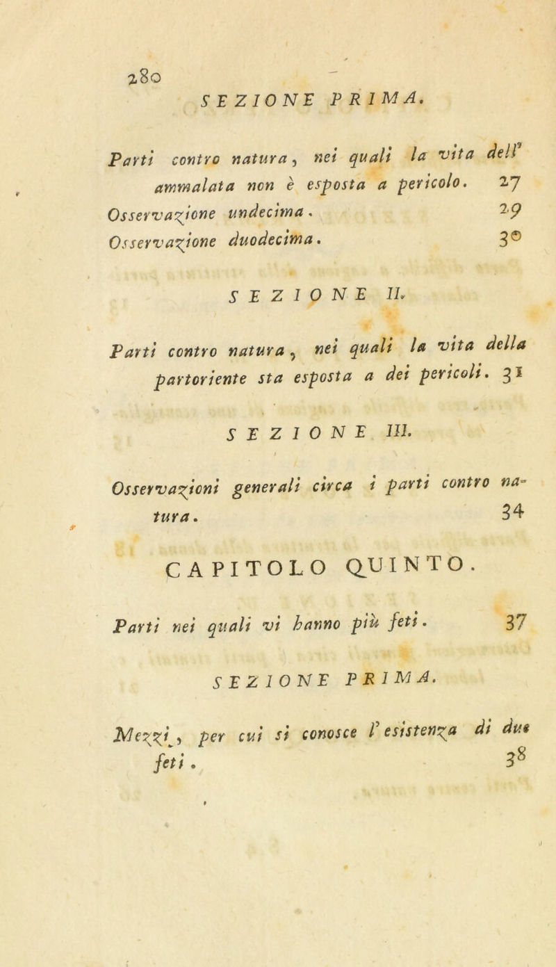 _SEZIONE PRIMA. Parti contro natura, nei quali la vita del} ammalata non è esposta a pericolo. 27 Osservazione undecima . 29 Osservazione duodecima. 3° SEZIONE I. 1% Parti contro natura, nei quali la vita della partoriente sta esposta 4 det pericolt. 33 SE ZIONE,A4E Osservaziont generali circa 1 parti contro na- tura. 24 CAPITOLO QUINTO. Parti nei quali vi banno pit fets. 37 “.% SEZIONE PRIMA. Mezzi, per cui si conosce l'esistenza di due Jets. 38