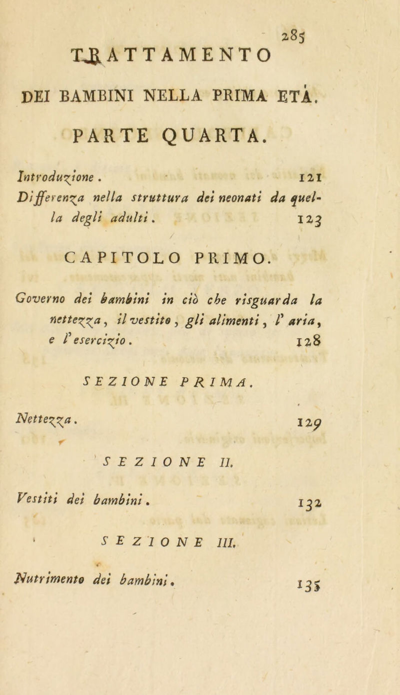 TRATTAMENTO DEI BAMBINI NELLA PRIMA ETA. (PARTE QUARTA. Introduzione . né À ve Differenza nella struttura dei neonati da quel- la degli adults. 123 CAPITOLO PRIMO. Governo dei bambini in cid che risguarda la nettezza, il vestite, gli alimenti, Laria, e l'esercigio. 128 SEZIONE PRIMA. Nettezza. 129 “ HE MALO NF IH Vestiti dei bambini. | 132 SEZIONE I. Ca s Mutrimento dei bambin;, 135