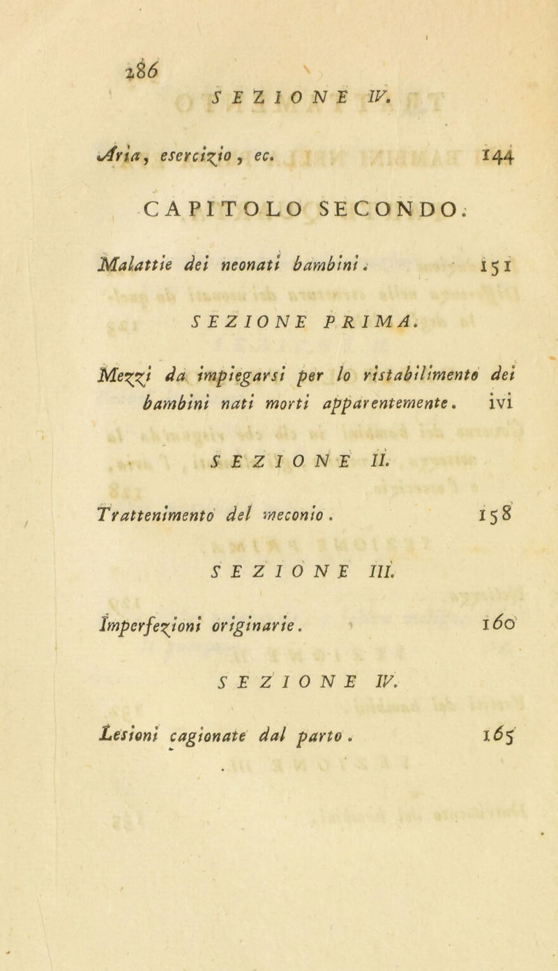 186 \ | SEZIONE 1. Aria, esercigio, ec |! 144 CAPITOLO SECONDO: Malattie dei neonati bambini ro Êg SEZIONE PRIMA: Mezzi da impiegarsi per lo ristabilimente dei bambini nati morti abparentemente. 1vi SEZIONE IL Trattenimento del meconio. | 158 SEZSTONE ME Imperfezioni originarie. | 160 SEZIONE KW. Lesioni cagionate dal parto. 165