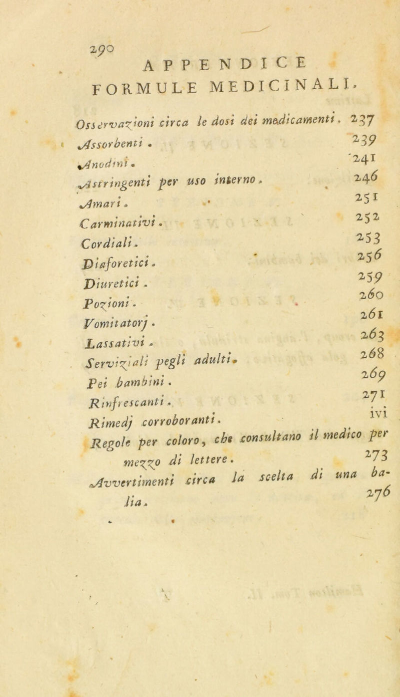 F4. A AR PE N'DICE . 4 FORMULE MEDICINALI. : PAU 4 Osservazioni circa le dost dei medicaments. 237 Assorbentt « | 239 Anodin! . 241 Astringenti per uso 1néerno _ 246 Amari » n ; 257 CarminatiUt ne © VU x “ 2$2 Cordial:. 253 Diaforetict. x ] 256 Diuretict . 259 Pozion:. ÿ ; 260 Vomitator] . 261 Lassatiut . 263% Servigiali pegli adulti. 268 . Pei bambini. 269 Rinfrescantt. | 271 Rimedj corroborantf. vi | Regole per coloro, che consultano il medico per mezzo di lettere. 275 Avvertimenti circa la Scelta di una ba- dia, 276 à ; |