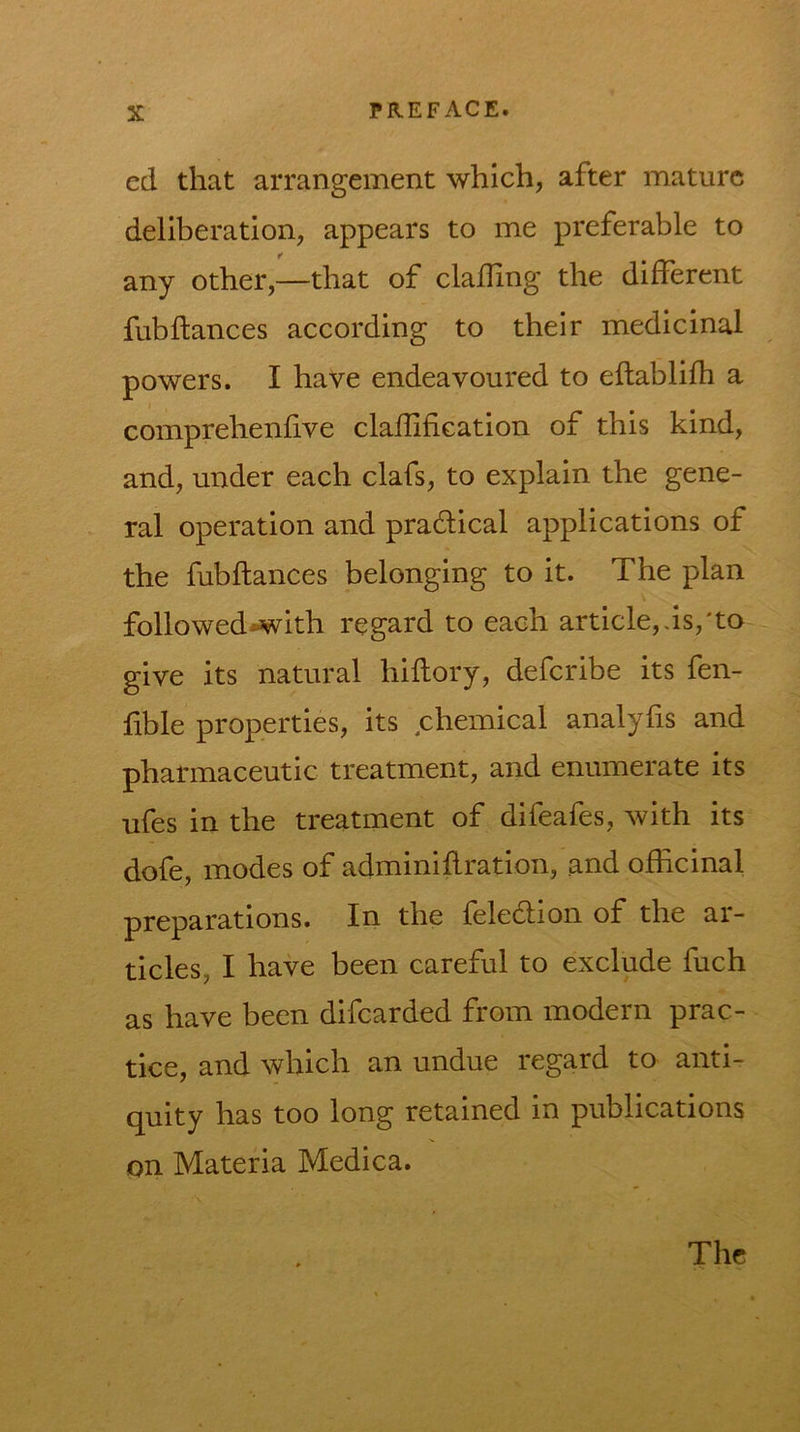 ed that arrangement which, after mature deliberation, appears to me preferable to any other,—that of clalHng the different fubfiances according to their medicinal powers. I have endeavoured to eftablifh a comprehenfive clafUfiGation of this kind, and, under each clafs, to explain the gene- ral operation and pradlical applications of the fubflances belonging to it. The plan followed*with regard to each article,as,'to give its natural hiflory, defcribe its fen- hble properties, its chemical analyfis and pharmaceutic treatment, and enumerate its ufes in the treatment of difeafes, with its dofe, modes of adminiflration, and officinal preparations. In the feledlion of the ar- ticles, I have been careful to exclude fuch as have been difcarded from modern prac- tice, and which an undue regard to anti- quity has too long retained in publications on Materia Medica. The