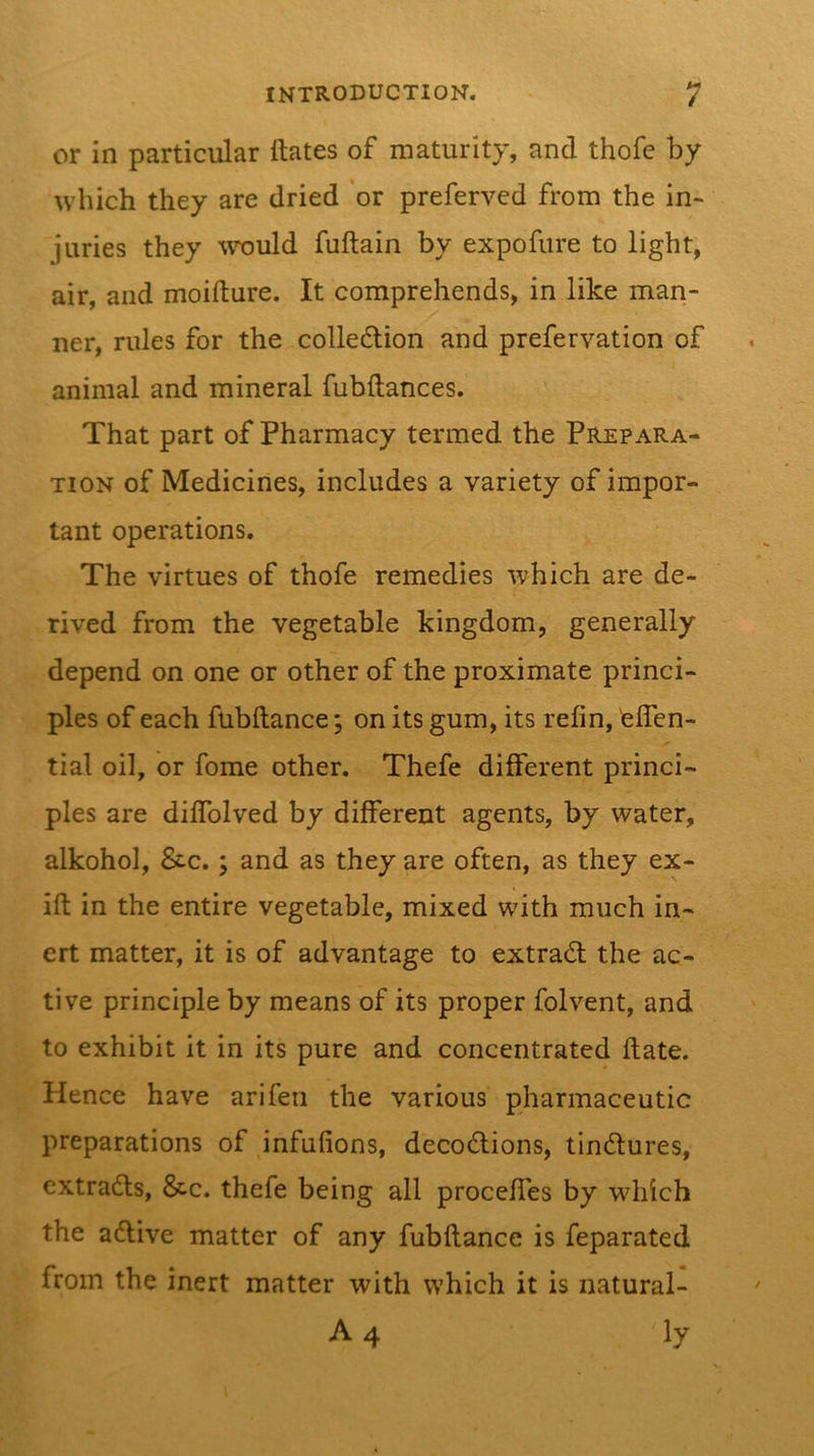 or in particular ftates of maturity, and thofe by which they are dried or preferved from the in- juries they would fuftain by expofure to light, air, and moifture. It comprehends, in like man- ner, rules for the colle6tion and prefervation of animal and mineral fubftances. That part of Pharmacy termed the Prepara- tion of Medicines, includes a variety of impor- tant operations. The virtues of thofe remedies which are de- rived from the vegetable kingdom, generally depend on one or other of the proximate princi- ples of each fubftance; on its gum, its refin, telTcn- tial oil, or fome other. Thefe different princi- ples are diffolved by different agents, by water, alkohol, &amp;c.; and as they are often, as they ex- ift in the entire vegetable, mixed with much in- ert matter, it is of advantage to extrad; the ac- tive principle by means of its proper folvent, and to exhibit it in its pure and concentrated date. Hence have arifeii the various pharmaceutic preparations of infufions, decodions, tindures, extrads, &amp;c. thefe being all proceffes by which the adive matter of any fubflance is feparated from the inert matter with which it is natural-