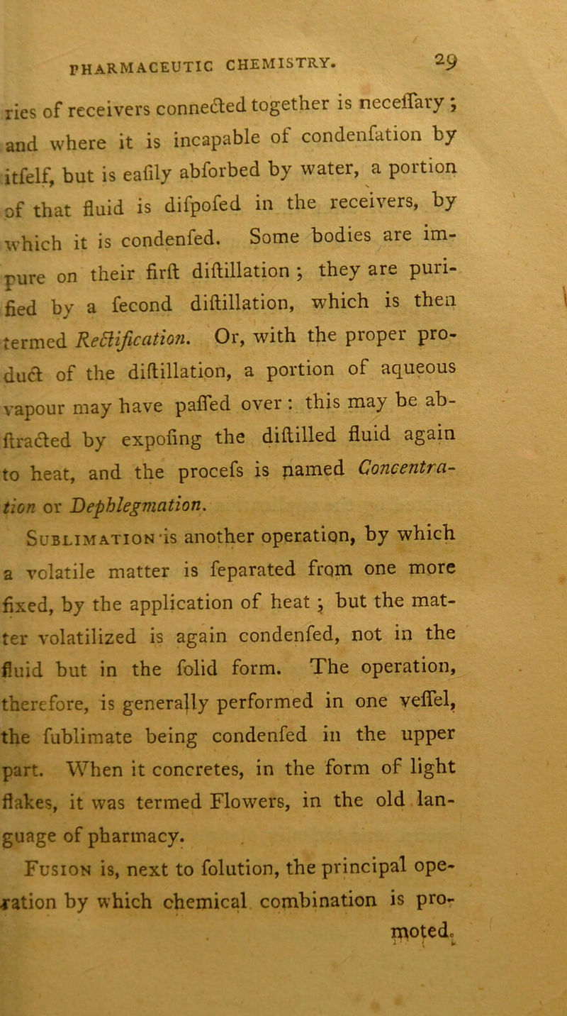 lies of receivers connetSted together is neceflary j and where it is incapable of condenfation by itfelf, but is eafily abforbed by water, a portion of that fluid is difpofed in the receivers, by which it is condenfed. Some bodies are im- pure on their firft diftillation ; they are puri- fied by a fecond diftillation, which is then termed ReBificatioiu Or, with the proper pro- duct of the diftillation, a portion of aqueous vapour may have pafled over ; this may be ab- ftraded by expofing the diftilled fluid again to heat, and the procefs is named Concentra- tion or Dephlegmation. Sublimation'is another operatiqn, by which a volatile matter is feparated from one more fixed, by the application of heat \ but the mat- ter volatilized is again condenfed, not in the fluid but in the folid form. The operation, therefore, is generally performed in one velTel, the fublimate being condenfed in the upper part. When it concretes, in the form of light flakes, it was termed Flowers, in the old lan- guage of pharmacy. Fusion is, next to folution, the principal ope- ration by which chemical, combination is pro- motedc