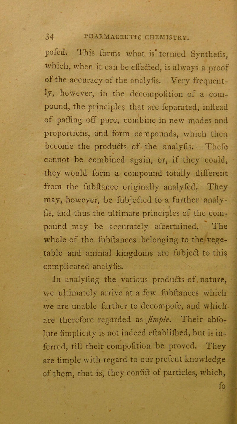 pofed. This forms what is* termed Synthelis, which, when it can be effected, is alvyays a proof of the accuracy of the analyfis. Very frequent- ly, however, in the decompoiition of a com- pound, the principle:? that are feparated, inftead of palling off pure, combine in new modes and proportions, and form compounds, which then become the produfls of the analylis. Thefo cannot be combined again, or, if they could, they would form a compound totally different from the fubftance originally analyfed^ They may, however, be fubjeded to a further analy- f lis, and thus the ultimate principles of the com- pound may be accurately afeertained. The whole of the fubltances belonging to the vege- table and animal kingdoms are fubjedt to this complicated analylis. In analyling the various produdls of. nature, we ultimately arrive at a few fubltances which we are unable farther to decompofe, and which are therefore regarded as Jlmple. Their abfo- lute limplicity is not indeed ellablilhed, but is in- ferred, till their compolition be proved. They are limple with regard to our prefent knowledge of them, that is; they confill of particles, which, fo I