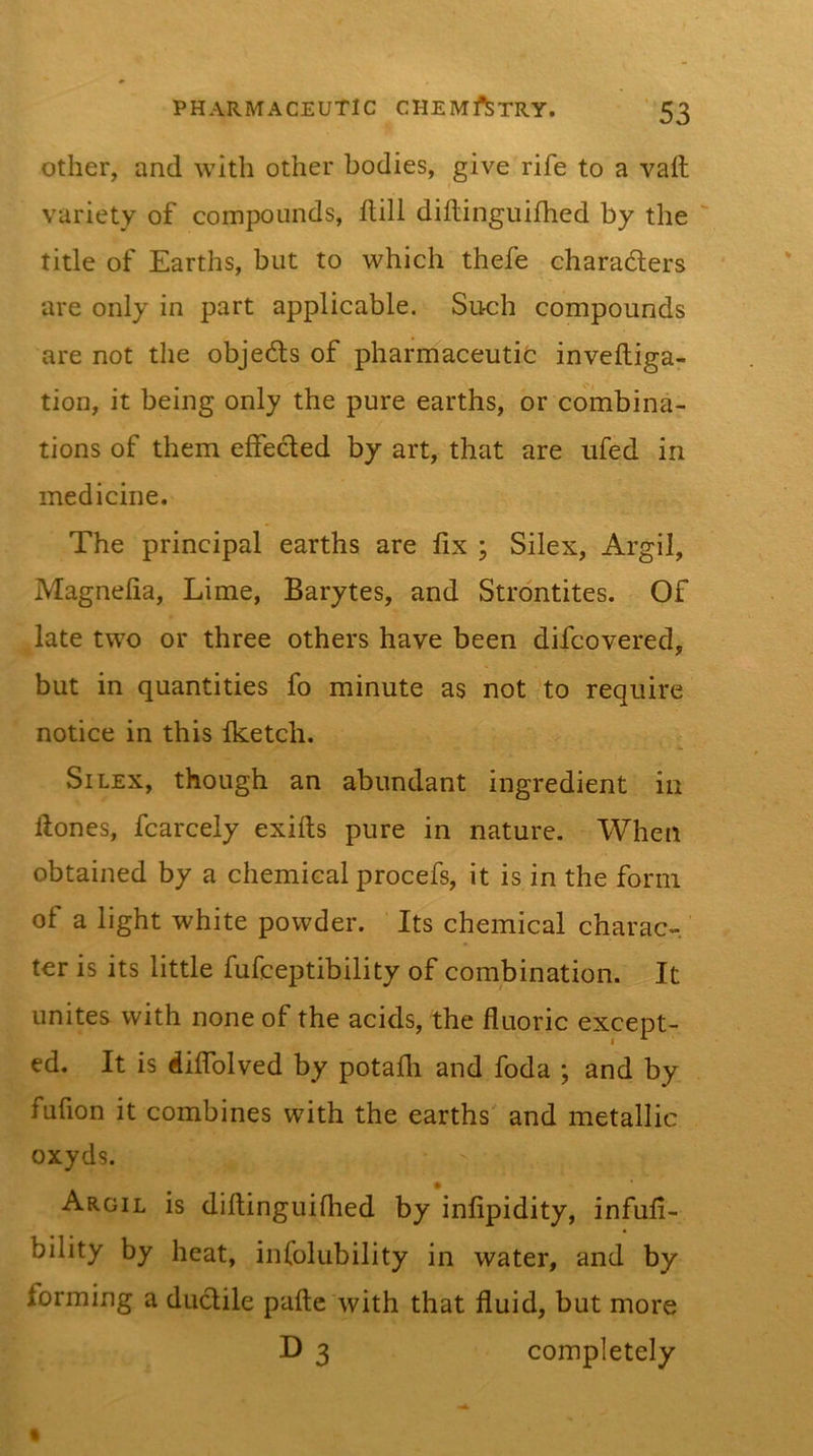 Other, and with other bodies, give rife to a vail variety of compounds, Hill dillinguifhed by the title of Earths, but to which thefe characters are only in part applicable. Such compounds are not the objeCls of pharmaceutic invelliga- tion, it being only the pure earths, or combina- tions of them effected by art, that are ufed in medicine. The principal earths are fix ; Silex, Argil, Magnolia, Lime, Barytes, and Strontites. Of late two or three others have been difcovered, but in quantities fo minute as not to require notice in this fketch. Silex, though an abundant ingredient in Hones, fcarcely exills pure in nature. When obtained by a chemical procefs, it is in the form of a light white powder. Its chemical charac- ter is its little fufceptibility of combination. It unites with none of the acids, the fluoric except- ed. It is diflblved by potafli and foda ; and by fufion it combines with the earths and metallic oxyds. ■ ' Argil is dillinguifhed by infipidity, infufi- bility by heat, infolubility in water, and by forming a ductile paftc with that fluid, but more D 3 completely