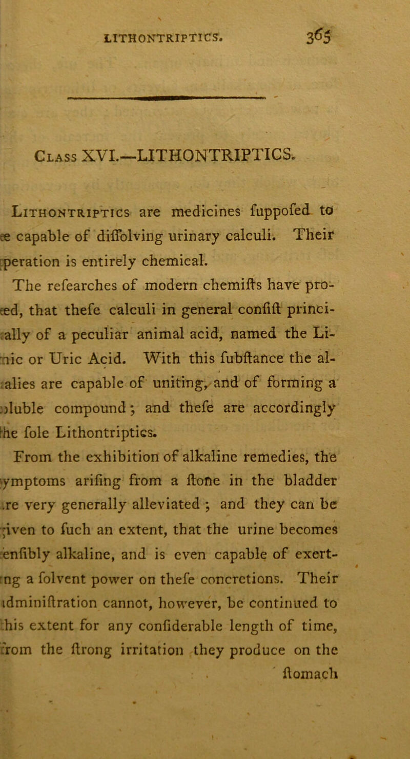 Class XVI.—LITHONTRIPTICS. Lithontriptics are medicines fuppofed to ee capable of diflblving urinary calculi. Their [peration is entirely chemical. The refearches of modern chemifts have pro- eed, that thefe calculi in general confift princi- pally of a peculiar animal acid, named the Li- nic or Uric Acid. With this fubftance the al- kalies are capable of unitingy^and of forming a' ;)luble compound; and thefe are accordingly ^he foie Lithontriptics. From the exhibition of alkaline remedies, the ymptoms arifing from a ftone in the bladder .re very generally alleviated ; and they can be ;iven to fuch an extent, that the urine becomes bnlibly alkaline, and is even capable of exert- rng a folvcnt power on thefe concretions. Their idminiftration cannot, however, be continued to i;his extent for any confiderable length of time, ;rom the ftrong irritation they produce on the flomach