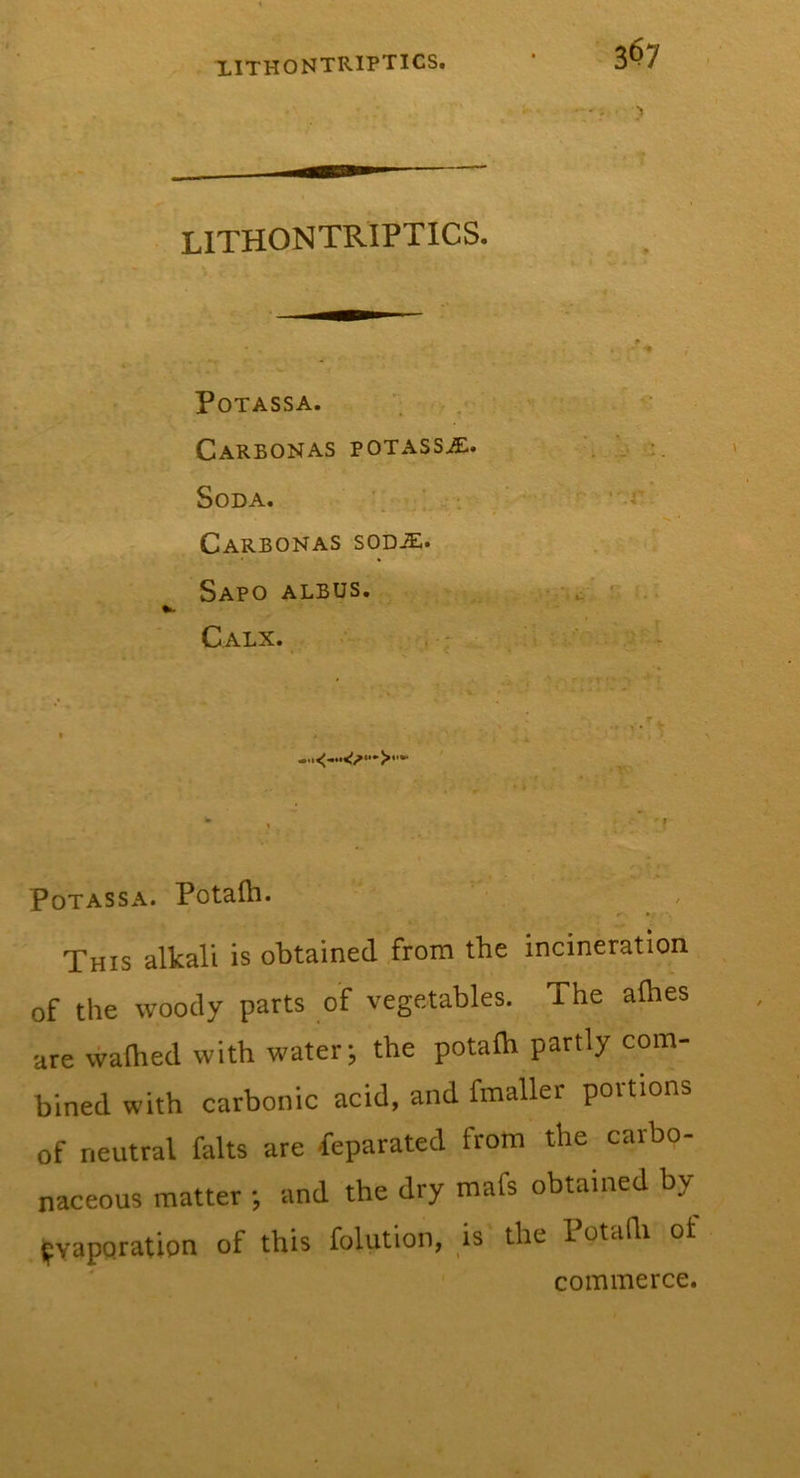 lithontriptics. Potass A. _ ,. « . ^ . CaRBONAS potass^. ■ . .. Soda. / ’'-r Carbonas sod^. SaPO ALBUS. ^ '.I Calx. _ ;■ * ' ' y. • . r . ^ ’ ' * : X- . » X ,r . - • - ' f , -c \ » . - * ■ ■■ V » k • ' Potassa. Potalh. This alkali is obtained from the incineration of the woody parts of vegetables. The afhes are walked with water; the potalh partly com- bined with carbonic acid, and fmaller portions of neutral falts are Separated from the carbo- naceous matter ; and the dry mafs obtained by Evaporation of this folution, is the 1 otafli ot commerce.