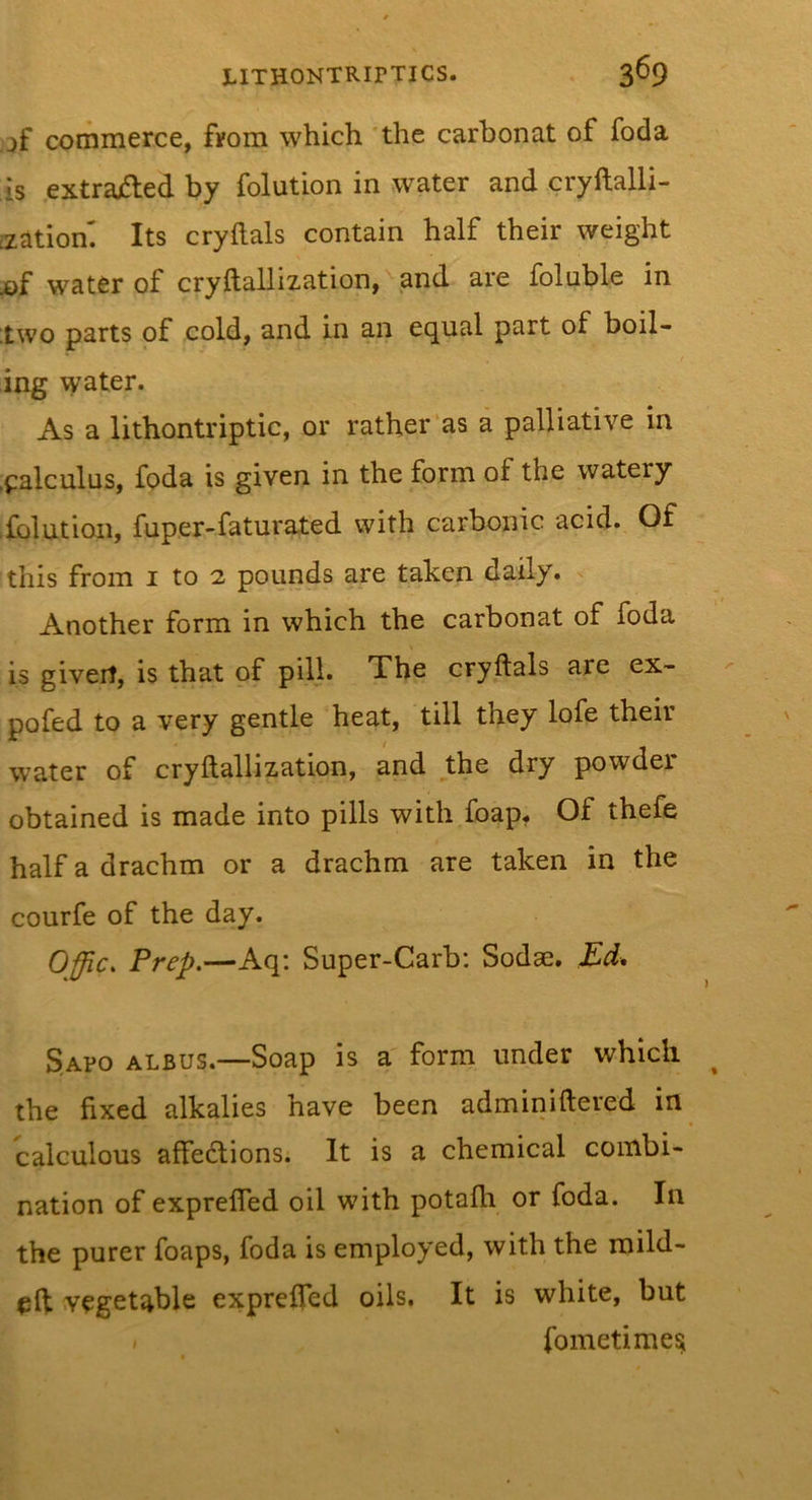 commerce, from which *the carbonat of foda is .extrajfted by folution in water and cryftalli- [zatiom Its cryftals contain half their weight of water of cryftallization,^and are foluble in two parts of cold, and in an equal part of boil- ing water. As a lithontriptic, or rather'as a palliative in ,calculus, foda is given in the form of the watery .folution, fuper-faturated with carbonic acid. Of this from i to 2 pounds are taken daily. Another form in which the carbonat of foda is giverf, is that of pill. The cryftals are ex- pofed to a very gentle heat, till they lofe their water of cryftallization, and the dry powder obtained is made into pills with foap. Of thefe half a drachm or a drachm are taken in the courfe of the day. Offic. Prep.—Aq: Super-Garb: Sodae. Ed, Sapo albus.—Soap is a' form under which the fixed alkalies have been adminiftered in calculous aftedlions. It is a chemical combi- nation of exprefled oil with potafh or foda. In the purer foaps, foda is employed, with the mild- eft vegetable exprefted oils. It is white, but / fometime^