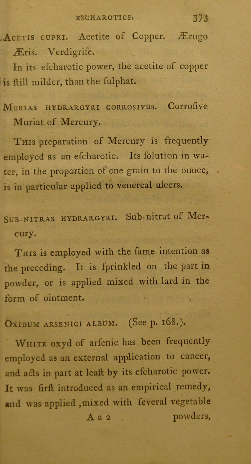 .AcEtis cupri. Acetite of Copper, -^rugo iEris. Verdigrife. In its efcharotic power, the acetite of copper is ftill milder, than the fulphat. Murias hydrargyri corrosivus. Corrolive Muriat of Mercury. This preparation of Mercury is frequently employed as an efcharotic. Its folution in wa* ter, in the proportion of one grain to the ounce&gt; is in particular applied to venereal ulcers. SuB-NiTRAS HYDRARGYRI. Sub-nitrat of Mci'- cury. This is employed with the fame intention as the preceding. It is fprinkled on the part in powder, or is applied mixed with lard in the form of ointment. OxiDUM ARSENici ALBUM. (See p. i68.). White oxyd of arfenic has been frequently employed as an external application to cancer, and adls in part at lead; by its efcharotic power. It was firft introduced as an empirical remedy, and was applied ,mixed with feveral vegetable A a 2 powders,