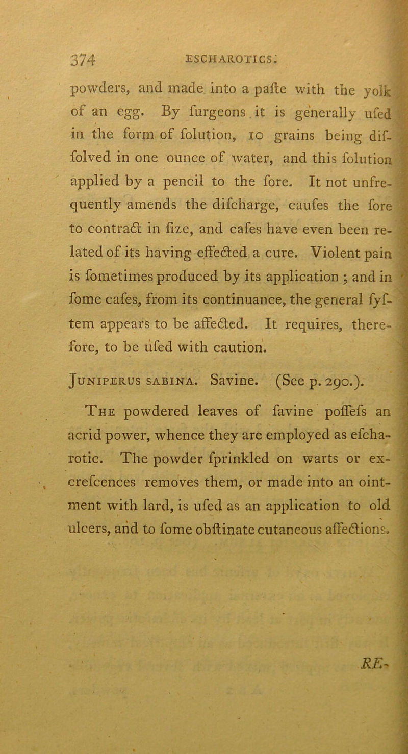 powders, and made into a palle with the yolk /, of an egg. By furgeons. it is generally ufed in the form^f foliition, lo grains being dif- ^ folved in one ounce of water, and this foliition 1 applied by a pencil to the fore. It not unfre- | quently amends the difcharge, caufes the fore i to contrafl in lize, and cafes have even been re- : : latedof its having effedled a cure. Violent pain &gt; is fometimes produced by its application ; and in ^ fome cafes, from its continuance, the general fyf- ^ tern appears to be affe6lcd. It requires, there- • fore, to be lifed with caution. ■ - JuNiPERUs SABINA. Savinc. (Seep.290.). ^ The powdered leaves of favine polTefs an | acrid power, whence they are employed as efcha- j rotic. The powder fprinkled on warts or ex- ^ • crefcences removes them, or made into an oint- ; ment with lard, is ufed as an application to old i ulcers, and to fome obftinate cutaneous affedlions. i i RE