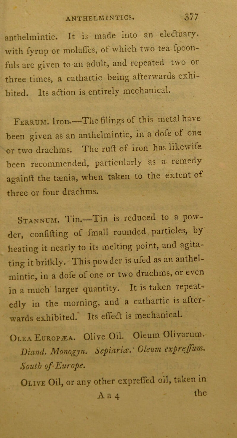 anthelmintic. It ij made into an eledluary. with fyrup or molaffes, of which two tea-fpoon- fulsare given to an adult, and repeated two or three times, a cathartic being afterwards exhi- bited. Its action is entirely mechanical. Ferrum. Iron.—The filings of this metal have been given as an anthelmintic, in a dofe of one or two drachms. The ruft of iron has likewife been recommended, particularly as a remedy againft the taenia, when taken to the extent of three or four drachms. Stannum. Tin.—Tin is reduced to a pow- der, confifting of fmall rounded, particles, by heating it nearly to its melting point, and agita- ting itbrifkly. This powder is ufed as an anthel- mintic, in a dofe of one or two drachms, or even in a much' larger quantity. It is taken repeat- edly in the morning, and a cathartic is aftei- wards exhibited.* Its effed; is mechanical. Olea Europjea. Olive Oil. Oleum Olivarum,* Diand. Monogyn. Sepin,ricv.‘ Oleum exprejfum* South of ^Europe. Olive Oil, or any other expreffcd oil, taken in A a 4 the