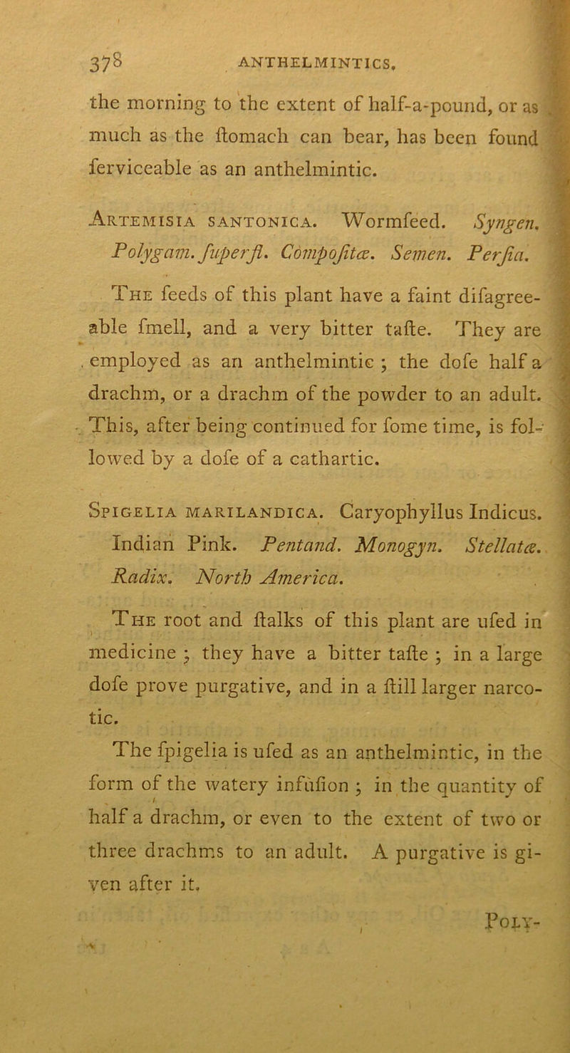 the morning to the extent of half-a-pound, or as much as the ftomach can bear, has been found ferviceable as an anthelmintic. Artemisia santonica. Wormfeed. Syngen. Polygam. fuperji. Covipojitce. Semen. Perjia. The feeds of this plant have a faint difagree- able fmell, and a very bitter tafte. They are . employed as an anthelmintic ; the dofe half a drachm, or a drachm of the powder to an adult. This, after being continued for fome time, is fol- lowed by a dofe of a cathartic. Spigelia marilandica. Caryophyllus Indicus. Indian Pink. Pent and. Monogyn. Stellata. Radix. North America. The root and ftalks of this plant are ufed in medicine ^ they have a bitter tafte ; in a large dofe prove purgative, and in a ftill larger narco- tic. The fpigelia is ufed as an anthelmintic, in the form of the watery infufion ; in the quantity of half a drachm, or even to the extent of two or three drachms to an adult. A purgative is gi- ven after it. , POLT- •V
