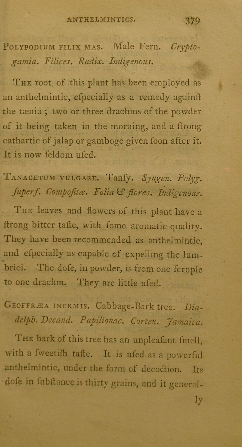 PoLYPODiUM FiLix MAS. Male Fcm. Crypto-^ gamia. Filices. Radix, Indigenous. The root of this plant has been employed as an anthelmintic, efpecially as a remedy againft the teenia ; two or three drachms of the powder of it being taken in the morning, and a ftrong cathartic of jalap or gamboge given foon after it. It is now feldom ufed. Tanacetum vulgare. Tanfy. Syngen. Polyg. fuperf. CompofiteE. Folia IS Jiores. Indigenous. The leaves and flowers of this plant have a ftrong bitter tafte, with fome aromatic quality. They have been recommended as anthelmintic, and efpecially as capable of expelling the lum- brici. The dofe, in powder, is from one fcruple to one drachm. They are little ufcd. Geoffr^a inermis. Cabbage-Bark tree. Fia- delph. Becand. PapiUonac. Cortex. Jamaica. The bark of this tree has an unplcafant fmcll, with a fvveetifli tafte. It is nfed as a powerful anthelmintic, under the form of dccodlion. Its dofe in fnbftancc is thirty griiins, and it general-