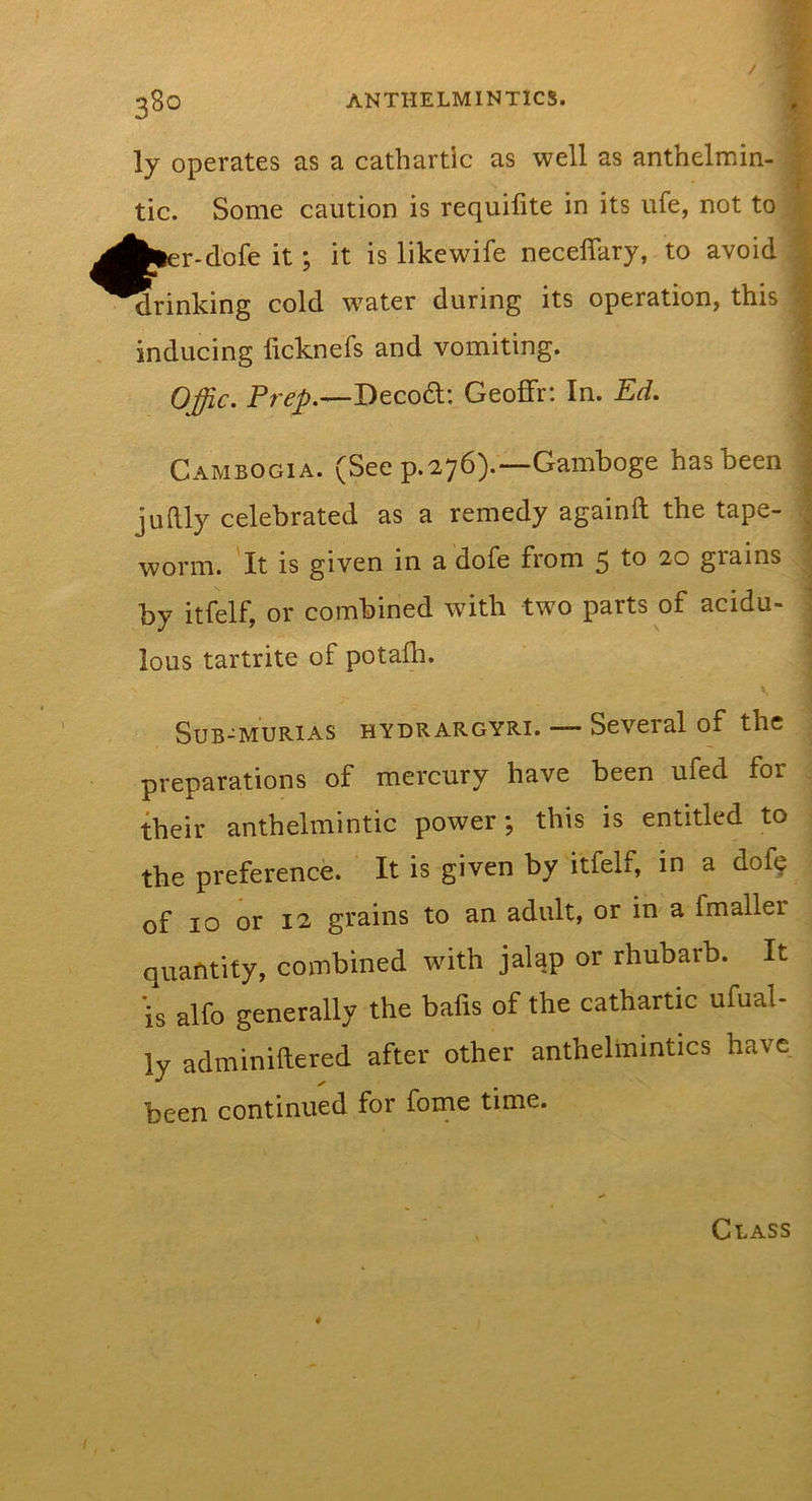 &gt; ly operates as a cathartic as well as anthelmin- | tic. Some caution is requilite in its ufe, not to \ r-dofe it; it is likewife neceffary, to avoid ^ drinking cold water during its operation, this inducing ficknefs and vomiting. Offic. Deco6t: Geoffr: In. Ed. 4t. Cambogia. (See p.276).—Gamboge has been ; juftly celebrated as a remedy againft the tape- J worm. It is given in a dofe from 5 to 20 grains 1 by itfelf, or combined with two parts of acidu- ] * lous tartrite of potafh. ; SUB-MURIAS HYDRARGYRI. — Several of the preparations of mercury have been ufed for their anthelmintic power; this is entitled to the preference. It is given by itfelf, in a dofy of 10 or 12 grains to an adult, or in a fmaller quantity, combined with jalap or rhubarb. It is alfo generally the bafis of the cathartic ufual- ly adminiftered after other anthelmintics have been continued for forne time. Class