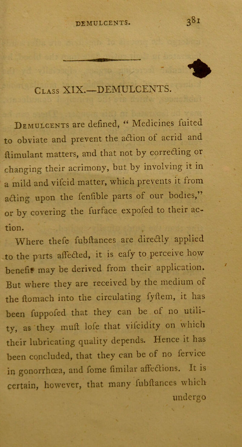 Class XIX.—DEMULCENTS. Demulcents are defined, “ Medicines faited to obviate and prevent the action of acrid and ftimulant matters, and that not by corroding or changing their acrimony, but by involving it in a mild and vifcid matter, which prevents it from acting upon the fenfible parts of our bodies,” or by covering the furface expofed to their ac- tion. Where thefe fubftances are diredly applied to the parts affeded, it is eafy to perceive how benefif may be derived from their' application. But where they are received by the medium of the ftomach into the circulating fyftem, it has been fuppofed that they can be of no utili- ty, as they mull lofe that vifcidity on which their lubricating quality depends. Hence it has been concluded, that they can be of no fervice in gonorrhoea, and fome fimilar affedions. It is certain, however, that many lubftances which undergo