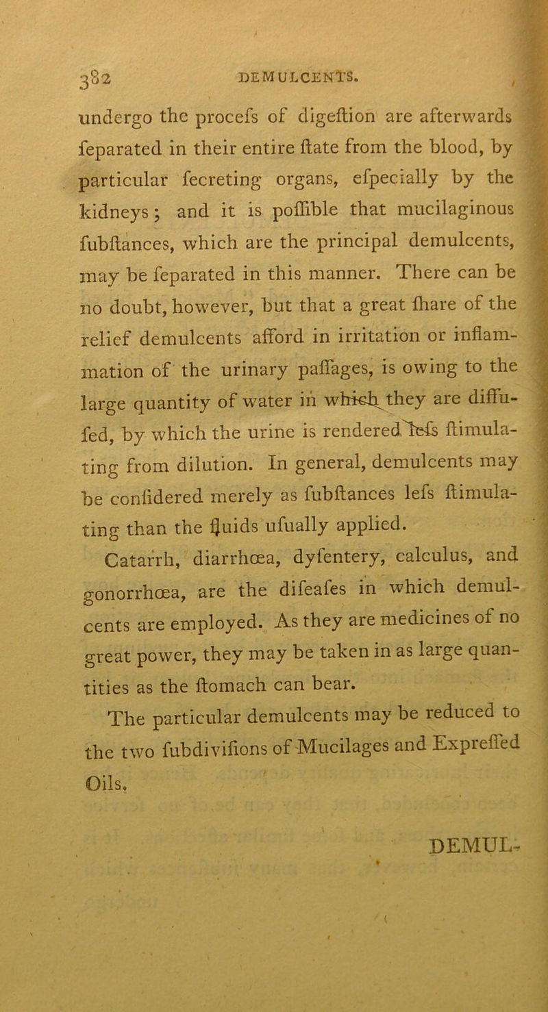 undergo the procefs of digeftion are afterwards feparated in their entire ftate from the blood, by particular fecreting organs, efpecially by the kidneys; and it is polhble that mucilaginous fubftances, which are the principal demulcents, may be feparated in this manner. There can be no doubt, however, but that a great fhare of the relief demulcents afford in irritation or inflam- mation of the urinary paflages, is owing to the large quantity of water in whkh^they are diffu- fed, by which the urine is renderedTefs ftimula- ting from dilution. In general, demulcents may be confidered merely as fubftances lefs ftimula- ting than the i^uids ufually applied. Catarrh, diarrhoea, dyfentery, calculus, and gonorrhoea, are the difeafes in which demul- cents are employed. As they are medicines of no great power, they may be taken in as large quan- tities as the ftomach can bear. The particular demulcents may be reduced to the two fubdivifions of Mucilages and Exprefted Oils, \ DEMUL.