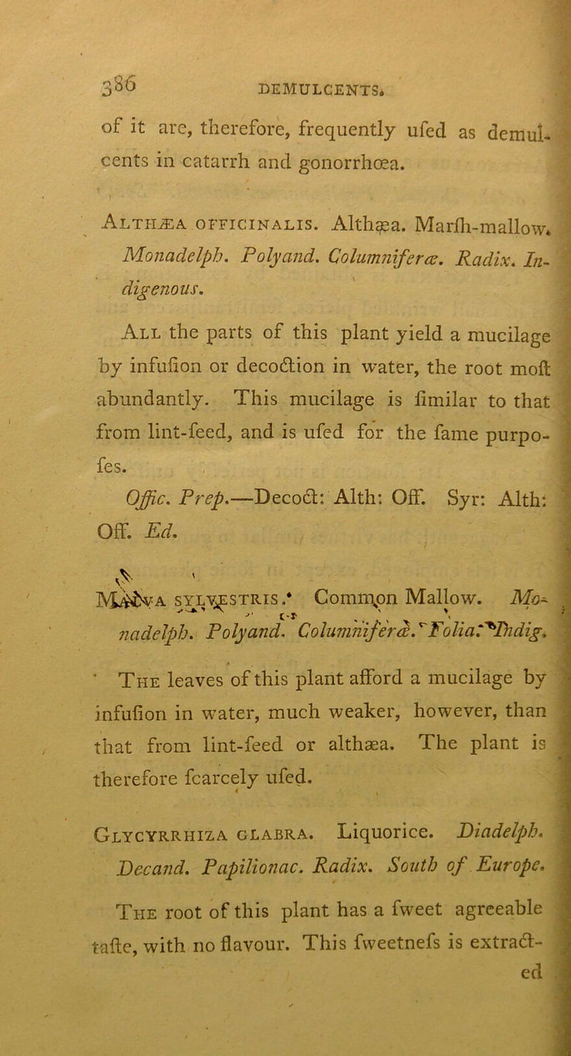 of it are, therefore, frequently ufed as demul- cents in catarrh and gonorrhcea. \ Althjea officinalis. Althea. Marfli-mallow* Monadelph. Polyand. Columnifercs. Radix, In- digenous. All the parts of this plant yield a mucilage hy infulion or decodion in water, the root moft abundantly- This mucilage is limilar to that from lint-feed, and is ufed for the fame purpo- fes. Offic. Prep.—Decod: Alth: OIF. Syr: Alth: Off. Ed. M^^^va sylJ;^stris.* Commpn Mallow. Mo^ nadeJph. Polyand, Columnifer^. ^Folia:'^Bidig. ' The leaves of this plant afford a mucilage by infufion in w'ater, much weaker, however, than that from lint-feed or althaea. The plant is therefore fcarcely ufed. Glycyrrhiza glabra. Liquorice. Diadelph. Deca?id. Papilionac. Radix. South of Europe. The root of this plant has a fweet agreeable tafte, with no flavour. This fweetnefs is extrad- ed