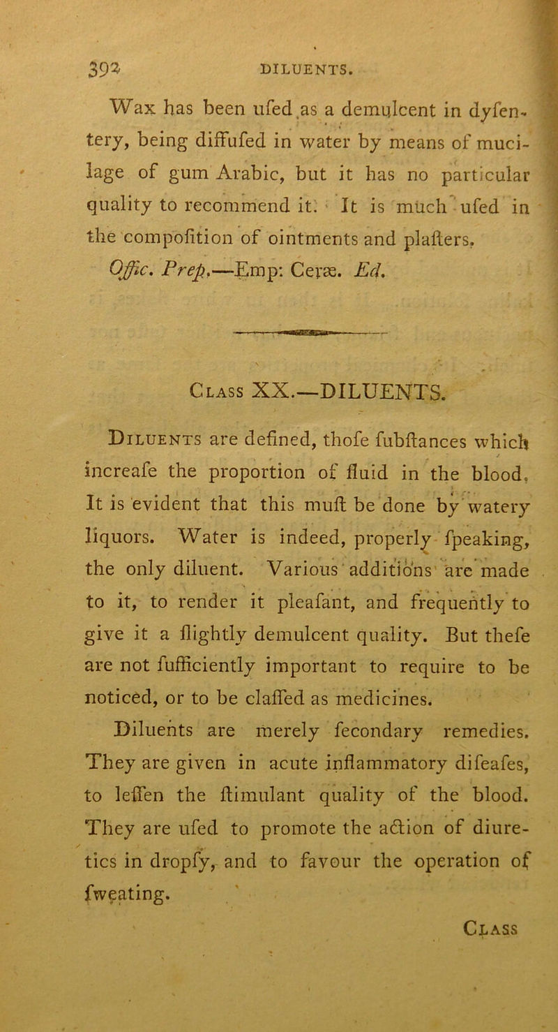 39^ DILUENTS. Wax has been iifed.as a demulcent in dyfen- tery, being diffufed in water by means of muci- lage of gum Arabic, but it has no particular quality to recommend it' ■ It is much ufed in the compofition of ointments and plallers, OJic, Prep,—Emp; Geras. PcL Class XX.—DILUENTS. D ILUENTS are defined, thofe fubftances which ✓ increafe the proportion of fluid in the blood, I It is evident that this mull be done by'watery liquors. Water is indeed, properly fpeaking, the only diluent. Various*additions'arc made to it, to render it pleafant, and frequently to give it a flightly demulcent quality. But thefe are not fufficiently important to require to be noticed, or to be clafled as medicines. Diluents are merely fecondary remedies. They are given in acute inflammatory difeafes, to leflen the ftimulant quality of the blood. They are ufed to promote the action of diure- tics in dropfy, and to favour the operation of fweating. Class