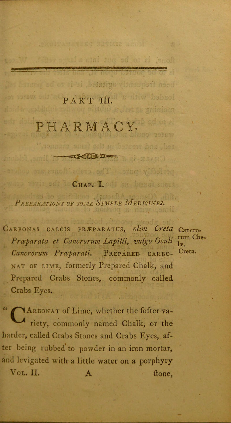 / PART III; PHARM'ACY: ■- i fc • • » .. j Ghap.'vI. Preparations of some Simple MebicWes, ' • .i X . - ... » *, _ .i'. ■ ^ Carbonas calcis pRjEPARATUS, oUm Crctu f ' Praparata et Cancrorum Lapilli, vulgo Oculi Cancrorum Prcsparati. Prepared carbo- NAT OF LIME, formerly Prepared Chalk, and Prepared Crabs Stones, commonly called Crabs Eyes. Arbonat of Lime, whether the fofter va- riety, commonly named Chalk, or the harder, called Crabs Stones and Crabs Eyes, af- I ter.being rubbed to powder in an iron mortar, and levigated with a little water on a porphyry VoL. II. A done. Cancro- rum Che- lae. Creta.