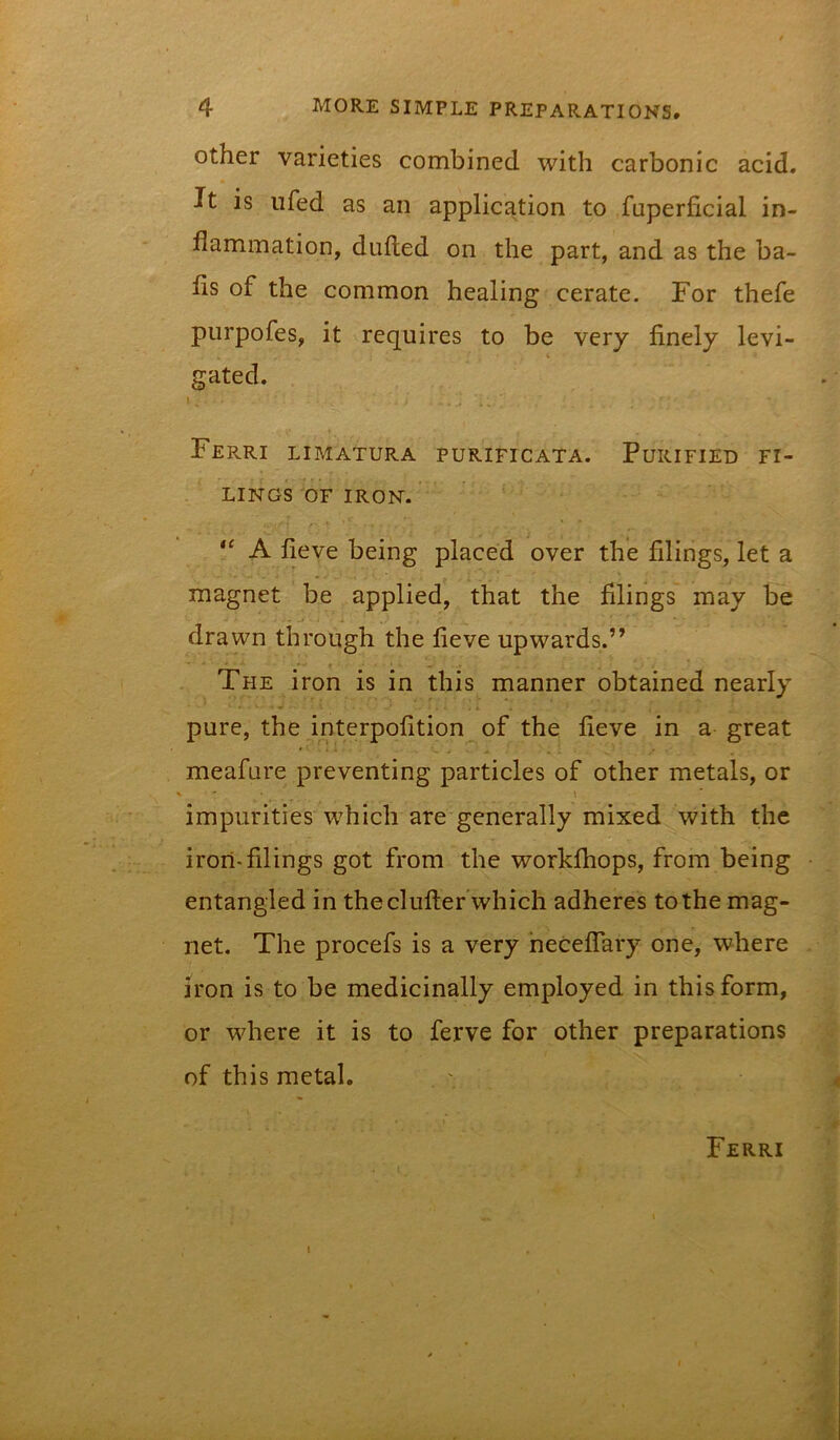 Other varieties combined with carbonic acid. It is ufed as an application to fuperficial in- flammation, dufted on the part, and as the ba- fls of the common healing cerate. For thefe purpofes, it requires to be very finely levi- gated. I . Ferri limatura purificata. Purified fi- lings OF IRON. A fieve being placed over the filings, let a magnet be applied, that the filings may be drawn through the fieve upwards.” The iron is in this manner obtained nearly pure, the interpofition of the fieve in a great meafure preventing particles of other metals, or \ impurities which are generally mixed with the iron-filings got from the worklhops, from being entangled in the clufter which adheres to the mag- net. The procefs is a very heceflary one, where iron is to be medicinally employed in this form, or where it is to ferve for other preparations of this metal. Ferri