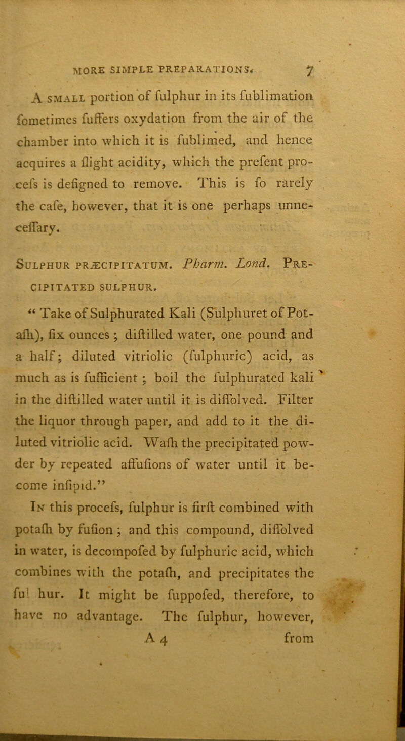 A SMALL portion of fulphur in its fublimation fometimcs fufFers oxydation from the air of the chamber into which it is fublimed, and hence acquires a flight acidity, which the prefent pro- cefs is deligned to remove. This is fo rarely the cafe, however, that it is one perhaps unne- % ceflary. Sulphur pr^cipitatum. Pharm. Lond. Pre- cipitated SULPHUR. “ Take of Sulphurated Kali (Sulphuret of Pot- afh), fix ounces; diftilled water, one pound and a half; diluted vitriolic (fulphuric) acid, as much as is fufficient ; boil the fulphurated kali in the diftilled water until it is diflTolved. .Filter the liquor through paper, and add to it the di- luted vitriolic acid. Wafh the precipitated pow- der by repeated afiufions of water until it be- come infipid.” In this procefs, fulphur is firft combined with potalh by fufion ; and this compound, diflTolved in water, is decompofed by fulphuric acid, which combines with the potalh, and precipitates the ful hur. It might be fuppofed, therefore, to have no advantage. The fulphur, however, A 4 from