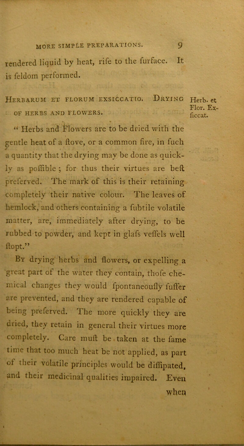 rendered liquid by heat, rife to the furface. It is feldom performed. \ Herbarum et florum exsiccatto. Drying OF herbs and flowers. ♦ * “ Herbs and Flowers are to be dried with the I gentle heat of a ftove, or a common fire, in fuch ^ • a quantity that the drying may be done as quick- ly as poffible ; for thus their virtues are bed preferred. The mark of this is their retaining completely their native colour. The leaves of hemlock, and others containing a fubtile volatile matter, are,’ immediately after drying, to be rubbed to powder, and kept in glafs veffels well ftopt.” By drying herbs and flowers, or expelling a great part of the water they contain, thofe che- mical changes they would fpontaneoufly fuffcr are prevented, and they are rendered capable of being preferred. The more quickly they are dried, they retain in general their virtues more completely. Care muft be,taken at the fame time that too much heat be not applied, as part of their volatile principles would be diflipated, and their medicinal qualities impaired. Even when Herb, et Flor. Ex- ficcat.