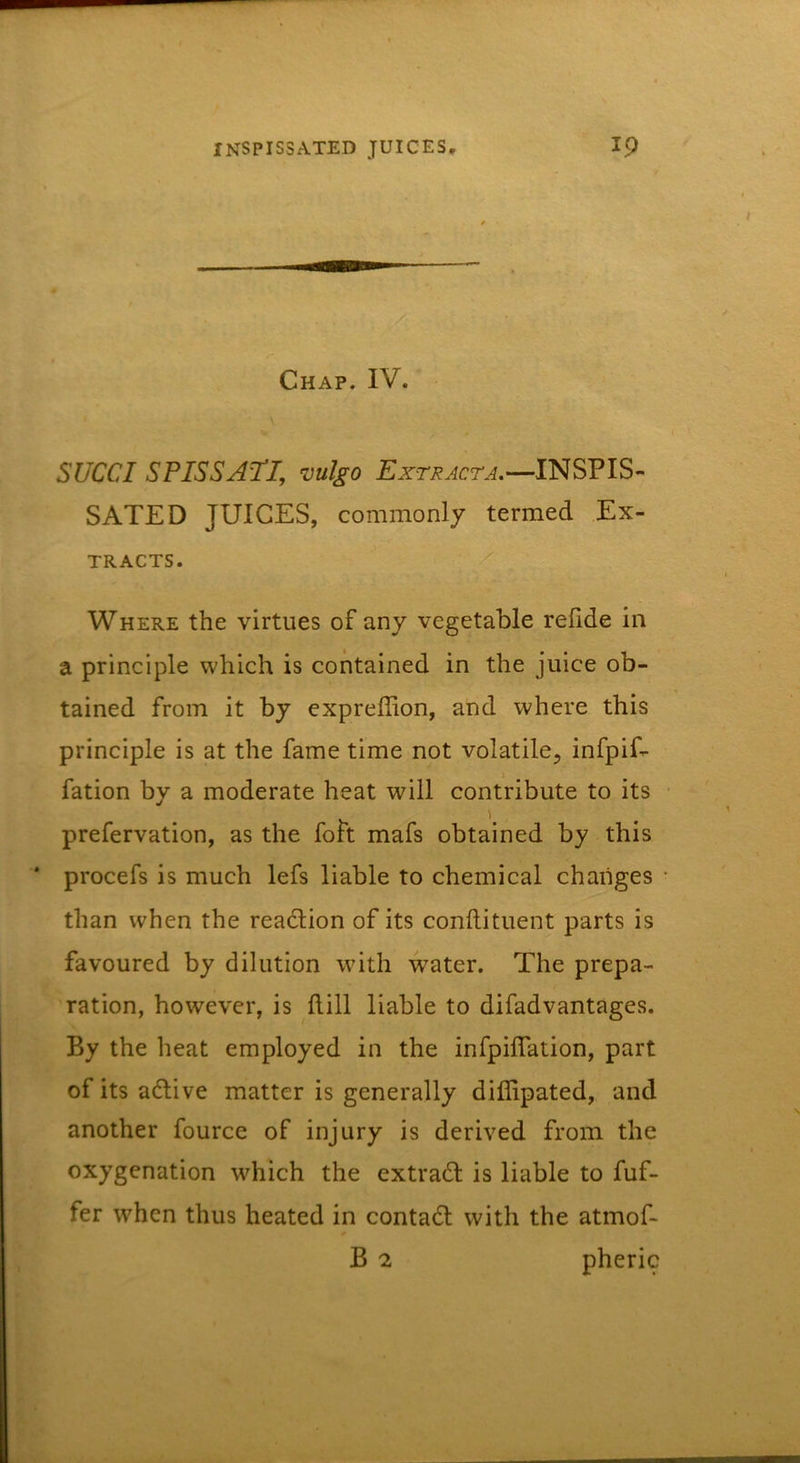 Chap. IV. Slice I S PISS ATI, vulgo Extract A,—INSPIS- SATED JUICES, commonly termed Ex- tracts. Where the virtues of any vegetable relide in a principle which is contained in the juice ob- tained from it by expreffion, and where this principle is at the fame time not volatile, infpif- fation by a moderate heat will contribute to its prefervation, as the foit mafs obtained by this * procefs is much lefs liable to chemical changes ■ than when the rea6lion of its conftituent parts is favoured by dilution with water. The prepa- ration, however, is dill liable to difadvantages. By the heat employed in the infpiflation, part of its adlive matter is generally diflipated, and another fource of injury is derived from the oxygenation which the extradl is liable to fuf- fer when thus heated in contadl with the atmof- B 2 pheric