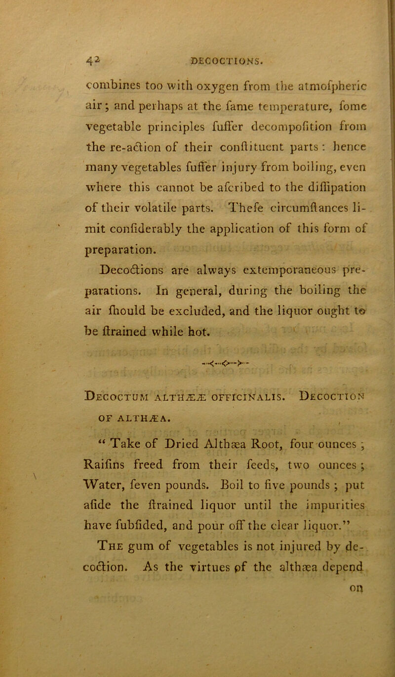 combines too with oxygen from llie atmofpheric air; and perhaps at the fame temperature, fome vegetable principles fuffer decompofition from the re-a6lion of ,their conftituent parts : hence many vegetables fuffer injury from boiling, even where this cannot be afcribed to the difiipation of their volatile parts. Thefe circumftances li- mit confiderably the application of this form of preparation. Deco6tions are always extemporaneous pre- parations. In general, during the boiling the air fhould be excluded, and the liquor ought to be drained while hot. * DeCOCTUM ALTHiE^ OFFICINALIS. DeCOCTION OF ALTHEA. “ Take of Dried Althaea Root, four ounces ; Raifins freed from their feeds, two ounces; Water, feven pounds. Boil to five pounds ; put afide the drained liquor until the impurities have fubfided, and pour off the clear liquor.” The gum of vegetables is not injured by de- coction. As the virtues pf the althaea depen4 on