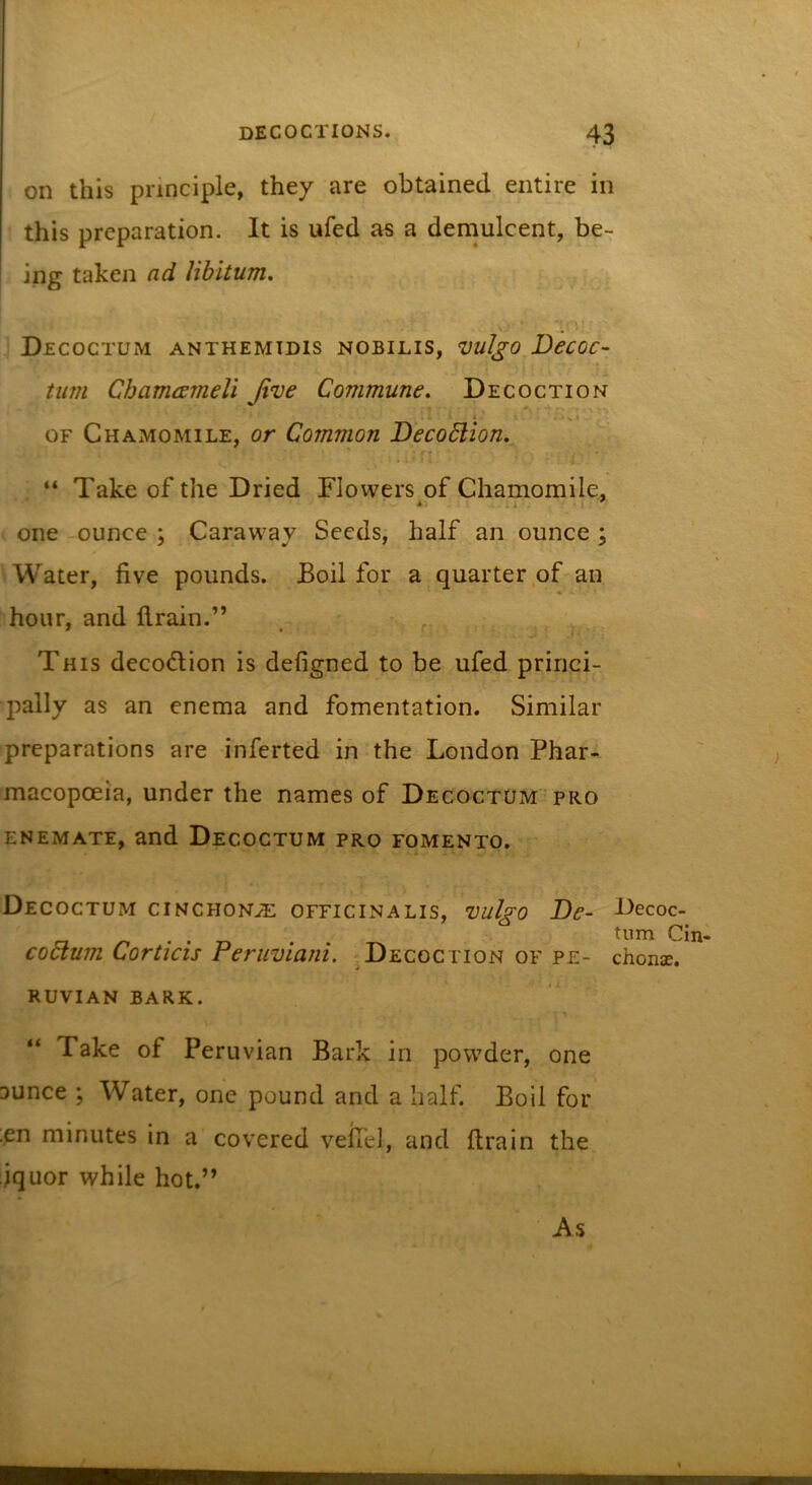 on this principle, they are obtained entire in this preparation. It is ufed a« a demulcent, be- ing taken ad libitum, Decoctum anthemidis nobilis, vulgo Decoc- ’ turn Chamcsmeli Jive Commune. Decoction i ’ % I OF Chamomile, or Common Decoblion. 'T “ Take of the Dried Flowers of Chamomile, * I one ounce ; Caraway Seeds, half an ounce ; Water, five pounds. Boil for a quarter,of an hour, and drain.” This decodlion is defigned to be ufed princi- pally as an enema and fomentation. Similar preparations are inferted in the London Phar- macopoeia, under the names of Decoctum^pro enemate, and Decoctum pro fomento. Decoctum cinchon.3: officinalis, vulgo De- k&gt;ecoc- tnm Ci coblum Corticis Peruviani. .Decoction of pe- chons. RUVIAN BARK. “ Take of Peruvian Bark in powder, one aunce ; Water, one pound and a half. Boil for ;en minutes in a covered vefiel, and drain the iquor while hot.” As