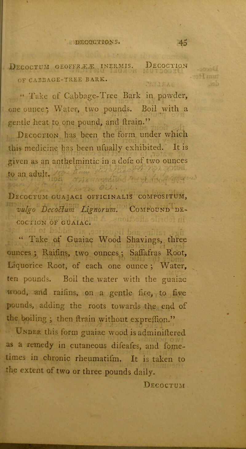 DeCOCTUM GEOFFK.i:*TE: INERMIS. DeCOCTION - . i 1 '.i' OF CABEAGE-TREE BARK. - _&gt;0 &gt;3Vi. 7*51'! ^iiU^ .ifib “ Take of Cabbage-Tree Bark in powder, one ounce*, Water, two pounds. Boil with a eentie heat to. one pound, and ftrain.” Decoction has been the form under which this medicine has been ufually exhibited.' It is given as an anthelmintic in a dofe of two ounces to an adult.^ ^ /“V Decoctum guajaci officinalis compositum, v'ulgo DecoBum Lignorum. ' Compound *’de~ ■ t COCTION 6f*guaiaC. ■1_ “ Take , of Guaiac Wood Shavings,. three ■* -j, ■ . ^ r * ounces ; Raihns, two ounces: Saflafras Root, ■ ‘‘'J;, ; ' Liquorice Root, of each one ounce Water, ten pounds. Boil the water with the guaiac wood, and raifins, on a gentle lire, to five pounds, adding the roots towards the end of the boiling ; then llrain without exprefiion.” Under this form guaiac wood is adminiftered as a remedy in cutaneous difeafes, and fome- times in chronic rheumatifm. It is taken to the extent of two or three pounds daily. Decoctum &lt;•