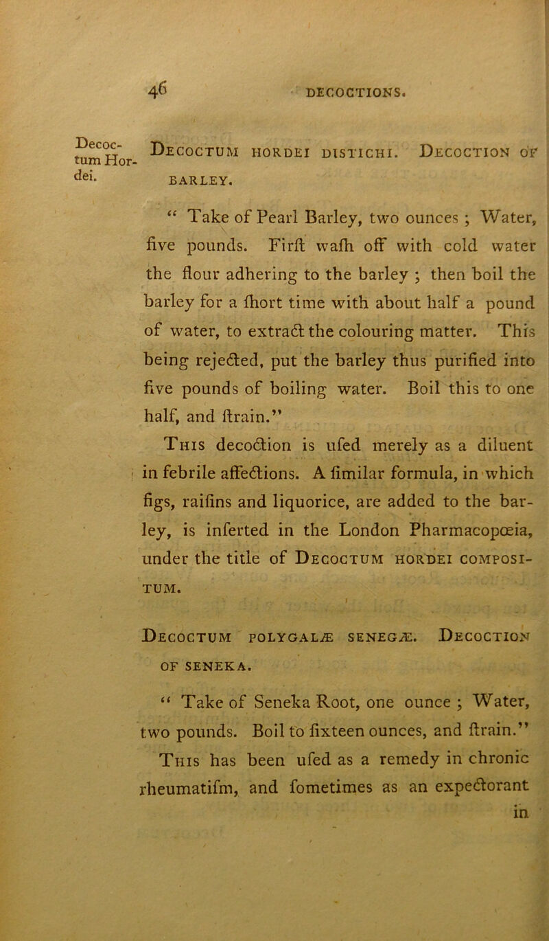 Decoc- tum Hor- dei. Decoctum BARLEY. HORDEI DISTICHI. Decoction of “ Take of Pearl Barley, two ounces ; Water, five pounds. Firft wafli off with cold water the flour adhering to the barley ; then boil the barley for a fliort time with about half a pound of water, to extradl the colouring matter. This being rejeded, put the barley thus purified into five pounds of boiling water. Boil this to one half, and ftrain.” This decodlion is ufed merely as a diluent ! in febrile affections. A fimilar formula, in-which figs, raifins and liquorice, are added to the bar- ley, is inferted in the London Pharmacopoeia, under the title of Decoctum hordei composi- TUM. Decoctum poLYOALiE seneg^e. Decoction OF SENEKA. “ Take of Seneka Root, one ounce ; Water, two pounds. Boil to fixteen ounces, and ftrain.” This has been ufed as a remedy in chronic rheumatifm, and fometimes as an expeCtorant in