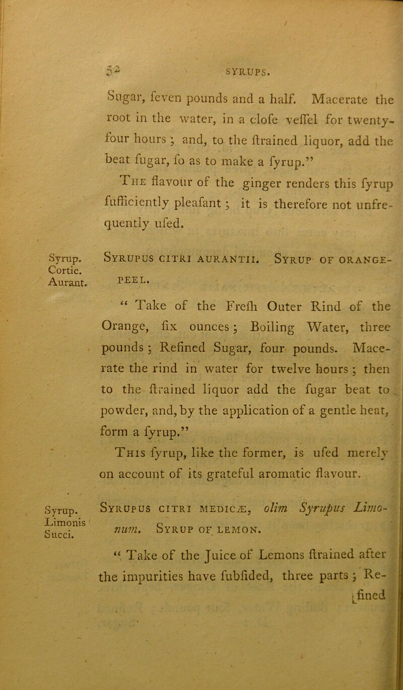 Sugar, feven pounds and a half. Macerate the root in the water, in a clofe velTel for twenty- four hours ; and, to tlie ftrained liquor, add the heat fugar, fo as to make a fyrup.” The flavour of the ginger renders this fyrup fufficiently pleafant; it is therefore not unfre- quently ufed. Syrup. Syrupus citri aurantii. Syrup- of orange- Cortic. Aurant. PEEL. ** Take of the Frefh Outer Rind of the Orange, fix ounces; Boiling Water, three , pounds ; Refined Sugar, four pounds- Mace- rate the rind in water for twelve hours ; then to the flrained liquor add the fugar beat to , i powder, and, by the application of a gentle heat, j form a fyrup.” j This fyrup, like the former, is ufed merely \ on account of its grateful aromatic flavour. Syrup. Limonis ‘ Sued. Syrupus citri medic^e, olim Syrupus Limo- num. Syrup OF LEMON. “ Take of the Juice of Lemons ftrained after the impurities have fubfided, three parts \ Re- l^fined