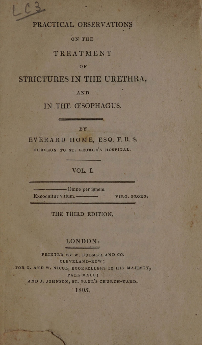 PRACTICAL OBSERVATIONS ; ON THE TREATMENT OF STRICTURES IN THE URETHRA, AND IN THE (ESOPHAGUS. BY. EVERARD HOME, ESQ. F.R.S. SURGEON TO ST. GEORGE'S HOSPITAL. VOL. I. Omne per ignem Excoquitur vitium. VIRG. GEORG. c THE THIRD EDITION, . LONDON: ng erry Sane Se wernt PRINTED BY W. BULMER AND CO. , “CLEVELAND-ROW ; . -FOR G. AND W. NICOL, BOOKSELLERS TO HIS MAJESTY, - PALL-MALL 5 é _AND J. JOHNSON, ST. PAUL’S CHURCH-YARD, ' 1805.