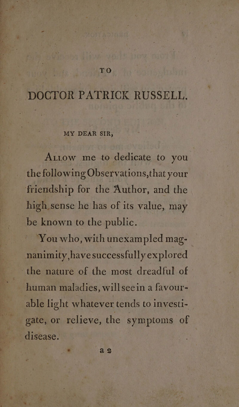 TO DOCTOR PATRICK RUSSELL. MY DEAR SIR, Autow me to dedicate to you. the following Observations, that your friendship for the Author, and the high sense he has of its value, may be known to the public. You who, with unexam pled mag- nanimity have successfully ex plored the nature of the most dreadful of human maladies, willseein a favour- able light whatever tends to investi- gate, or relieve, the symptoms of disease. .* a QZ