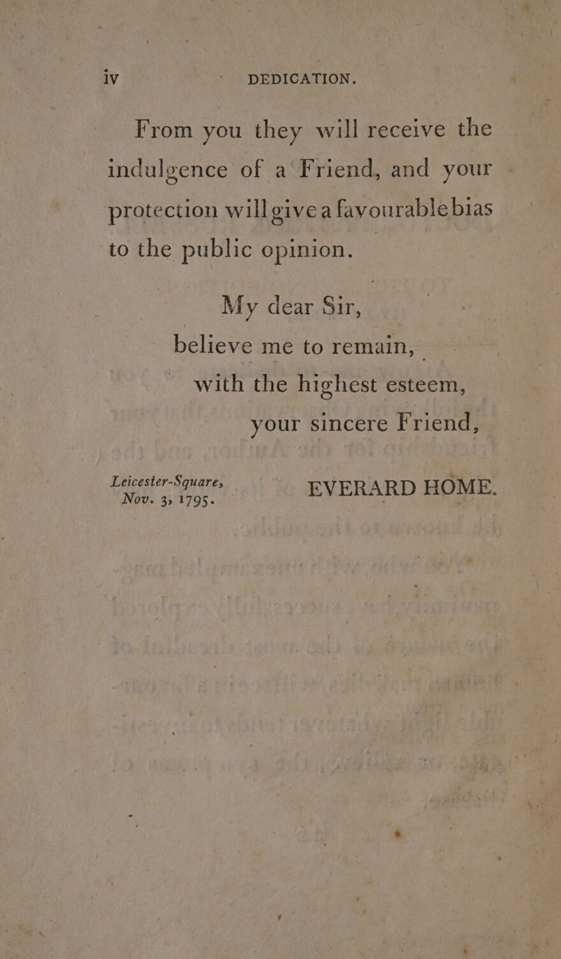From you they will receive the indulgence of a Friend, and your protection will give a favourable bias to the public opinion. My dear Sir, believe me to remain, with the highest esteem, your sincere Friend, Leicester-Square, ee cae EVERARD HOME.