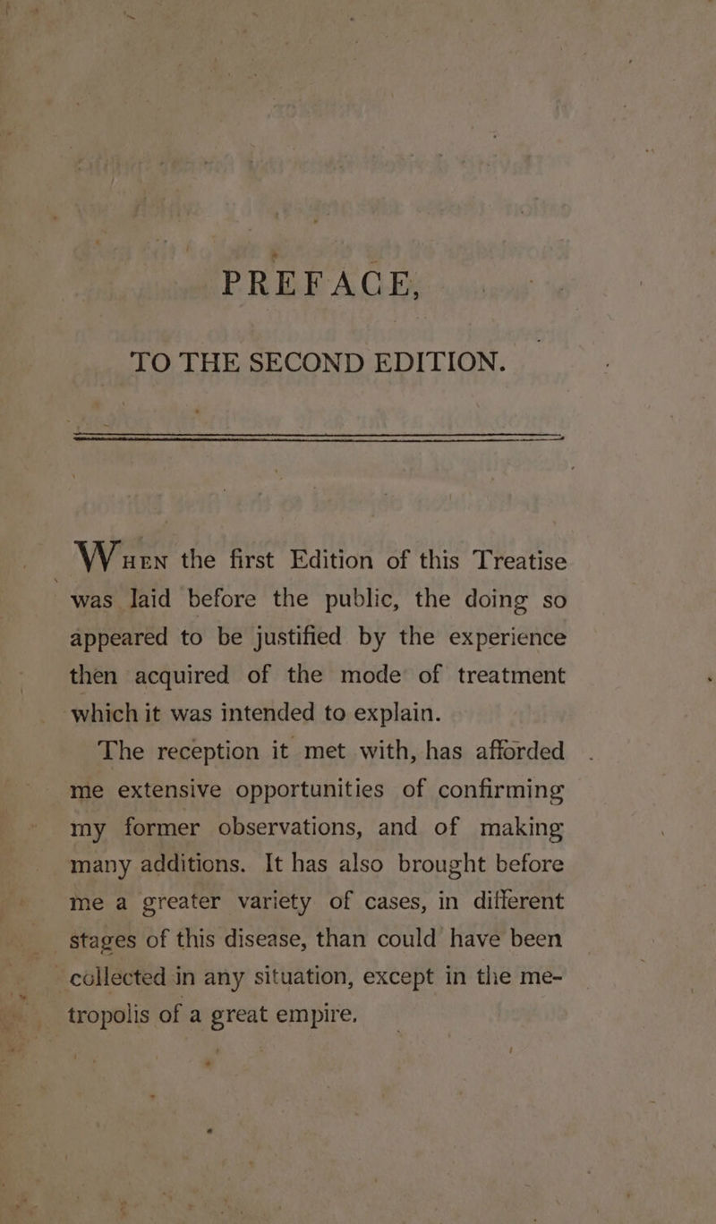 TO THE SECOND EDITION. Wiaurn the first Edition of this Treatise was laid before the public, the doing so appeared to be justified by the experience then acquired of the mode of treatment which it was intended to explain. The reception it met with, has afforded me extensive opportunities of confirming my former observations, and of making many additions. It has also brought before me a greater variety of cases, in different stages of this disease, than could have been | _ collected in any situation, except in the me- tropolis of a great empire, »
