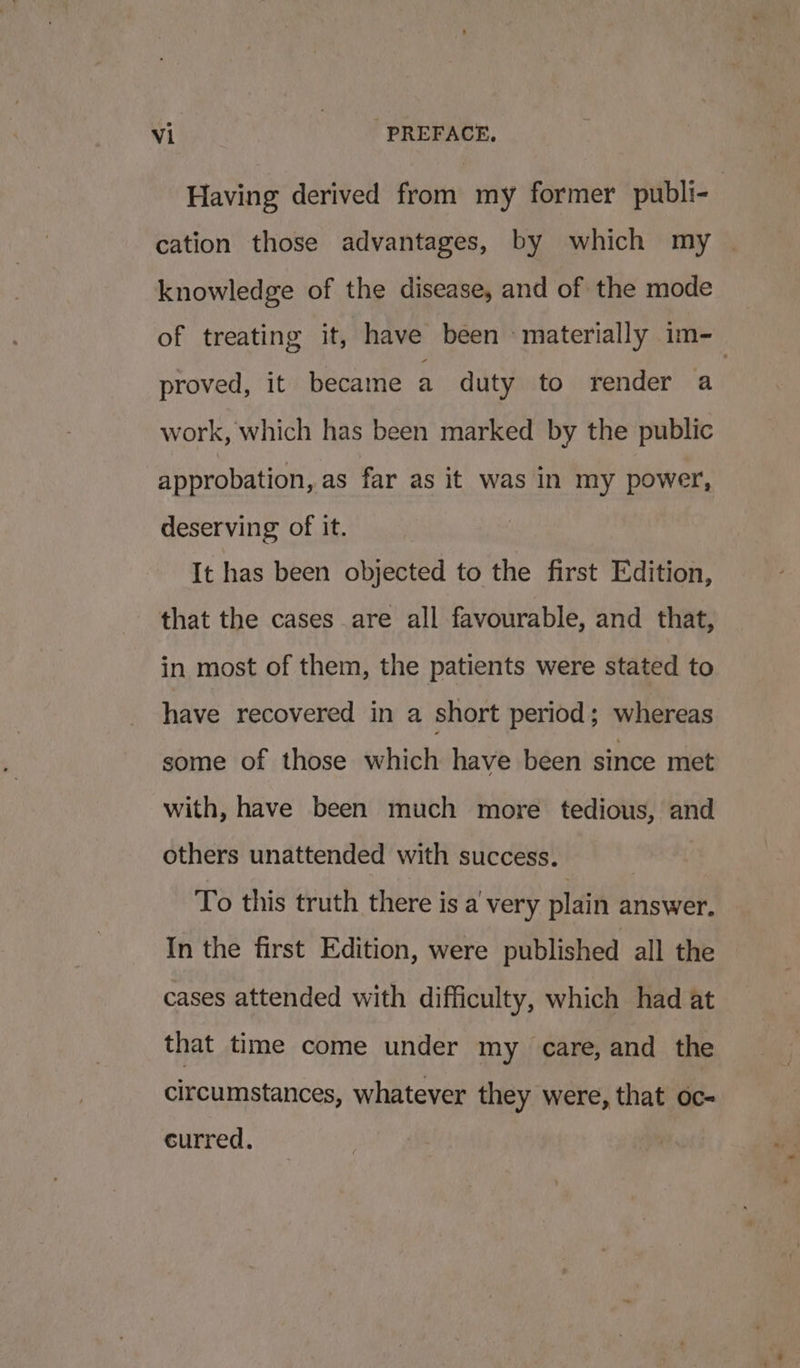 Having derived from my former publi- cation those advantages, by which my | knowledge of the disease, and of the mode of treating it, have been materially im-_ proved, it became a duty to render a work, which has been marked by the public approbation, as far as it was in my power, deserving of it. It has been objected to the first Edition, that the cases are all favourable, and that, in most of them, the patients were stated to have recovered in a short period; whereas some of those which have been since met with, have been much more tedious, and others unattended with success. To this truth there is a very plain answer. In the first Edition, were published all the cases attended with difficulty, which had at that time come under my care, and the circumstances, whatever they were, that oc- curred.