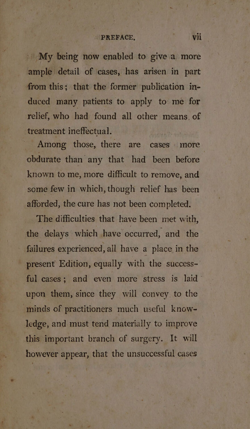 ' My being now enabled to give a more ample. detail of cases, has arisen in part from this; that the former publication in- duced many patients to apply to me for relief, who had found all other means. of treatment ineffectual. Among those, there are cases more obdurate than any that had been before _known to me, more difficult to remove, and some few in which, though relief has been afforded, the cure has not been completed. The difficulties that have been met with, the delays which have occurred, and the failures experienced, all have a place in the present Edition, equally with the success- ful cases; and even more stress is laid upon them, since they will convey to the ‘minds of practitioners much useful know- ledge, and must tend materially to improve this important branch of surgery. It will however appear, that the unsuccessful cases