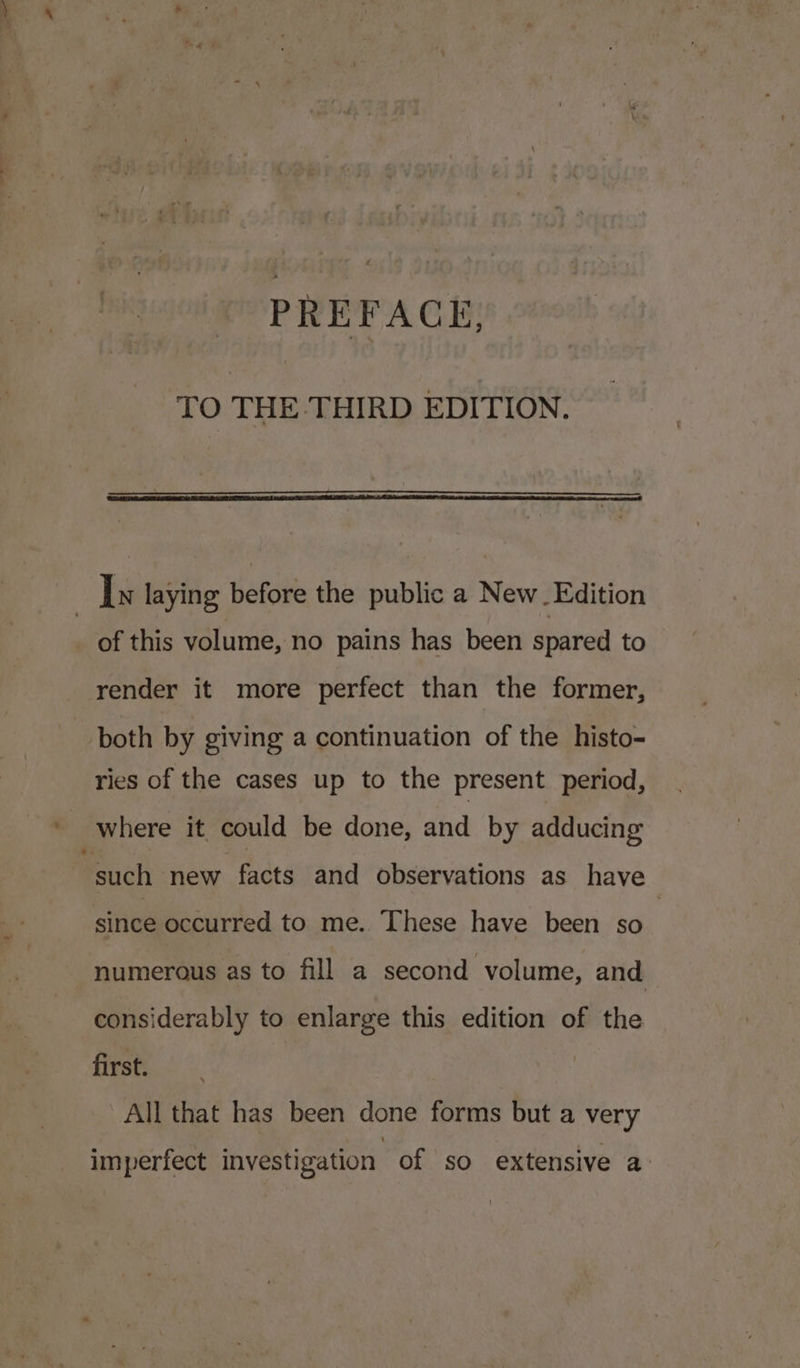 7 TO THE THIRD EDITION. of this volume, no pains has been spared to render it more perfect than the former, both by giving a continuation of the histo- ries of the cases up to the present period, _ where it could be done, and by adducing “such new facts and observations as have since occurred to me. These have been so | numerous as to fill a second volume, and considerably to enlarge this edition of the first. All that has been done forms but a very imperfect investigation of so extensive a