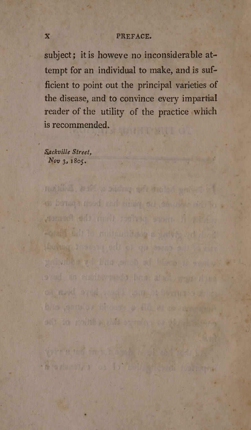 subject; itis howeve no inconsiderable at- tempt for an individual to make, and is suf- ficient to point out the principal varieties of the disease, and to convince every impartial reader of the utility of the practice which is recommended. Sackville Street, Nov 3, 1805.