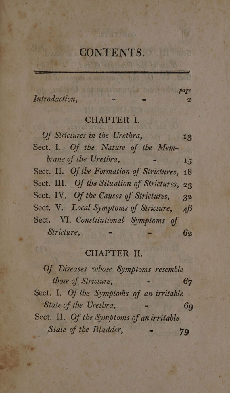 3 CONTENTS: ! page Introduction, - ~ 2 CHAPTER I. | Of Strictures in the Urethra, 13 Sect. I. Of the Nature of the Mem- brane of the Urethra, - 15 Sect. II. Of the Formation of Strictures, 18 Sect. WT. Of the Situation of Strictures, 2g Sect. IV. Of the Causes of Strictures, 32 Sect. V. Local Symptoms of Stricture, 46 “Sect. VI. Constitutional Symptoms of / Stricture, ~ - 62 * CHAPTER If. ah. Of Diseases whose Symptoms resemble | those of Stricture, . - 67 sect. 1. Of the Symptoms of anirritable. State of the Urethra, - 69 Sect. Il. Of the Symptoms of an irritable State of the Bladder, ~ 79 “Tig |