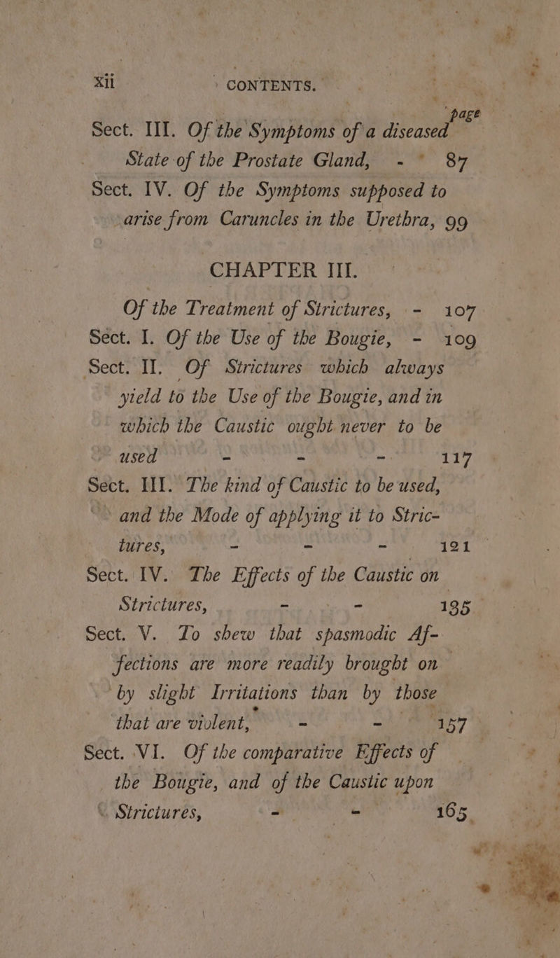 State of the Prostate Gland, -° 87 Sect. IV. Of the Symptoms supposed to arise from Caruncles in the Urethra, 99 CHAPTER III. Of the Treatment of Strictures, - 107 Sect. I. Of the Use of the Bougie, - 109 Sect. II. Of Sirictures which always yteld to the Use of the Bougie, and in which the Caustic ought never to be used = ~ - 117 Sect. II]. Tbe kind of Caustic to be used, and the Mode of applying it to Stric- Sect. IV. The Effects of ibe Caustic on Strictures, - - 1 3 5 Sect. V. Zo shew that Let Af- fections are more readily brought on | “by slight Irritations than by those Sect. VI. Of the comparative Effects of — the Bougie, and of the Caustic i upon