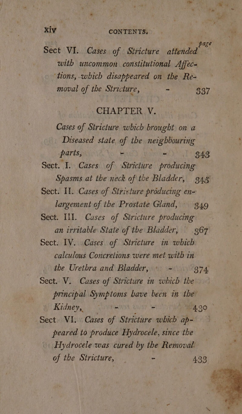 Sect VI. Cases of Stricture alllehdecd os with uncommon constitutional Affec- ‘tions, which disappeared on the Re- moval of the Stricture, Eee 837 CHAPTER V. Cases of Stricture which brought on a Diseased state, of tbe neighbouring parts, 7 bin 343 Sect. I. Cases of Stricture producing Spasms at the neck of the Bladder, 934.5 Sect. Il. Cases of Strivture producing en- largement of the Prostate Gland, S49 Sect. III. Causes of Stricture producing an irrttable State of the Bladder, 367 Sect. IV. Cases of Stricture in which calculous Concrelions were met with in the Urethra and Bladder, + - 874 Sect. V. Cases of Stricture in which the principal Symptoms bave been in the Kidney, ~ ‘= - 490 - Sect. VI. Cases of Stricture which ap- peared to produce Hydrocele, since the Hydrocele was cured by the Removal. of the Stricture, - 433